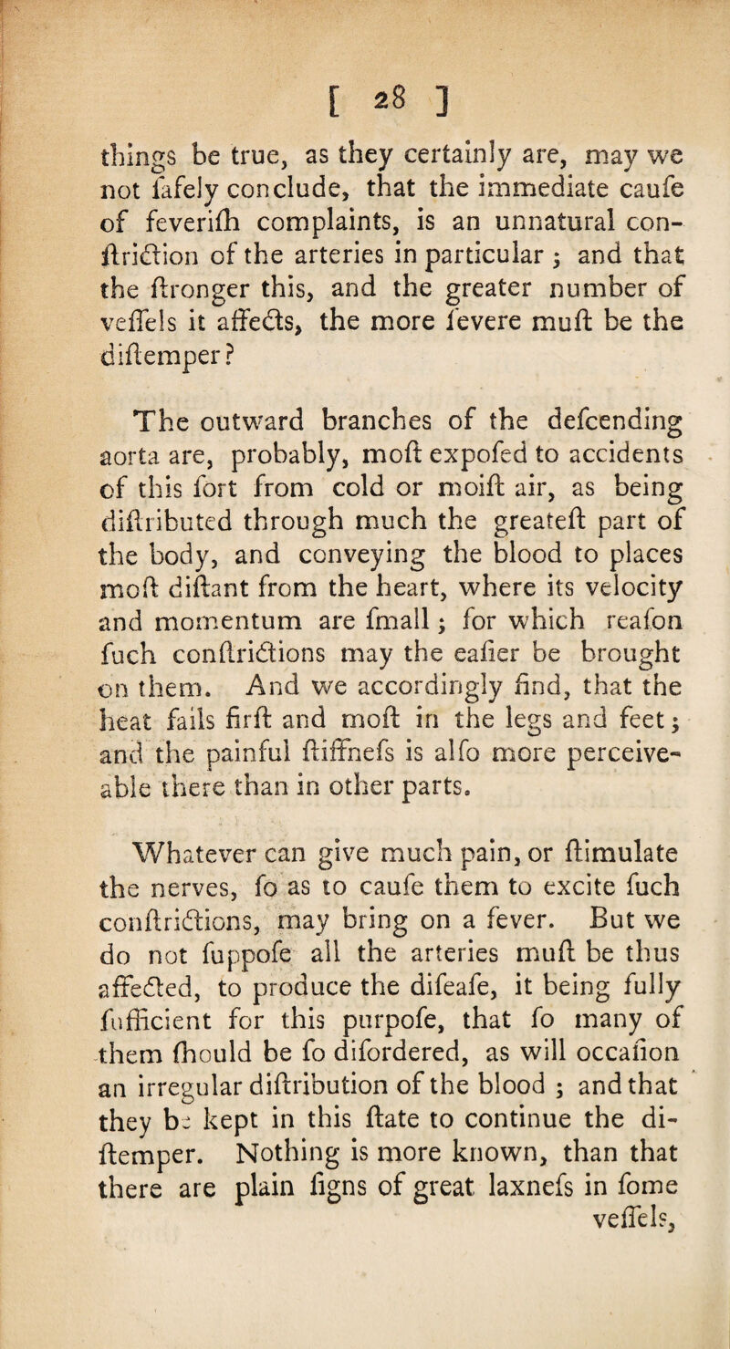 things be true, as they certainly are, may we not iafely conclude, that the immediate caufe of feverifh complaints, is an unnatural con- ftridtion of the arteries in particular ; and that the ftronger this, and the greater number of veffels it affects, the more fevere mu ft be the diftemper? The outward branches of the defcending aorta are, probably, moft expofed to accidents of this fort from cold or moift air, as being diftributed through much the greateft part of the body, and conveying the blood to places moft diftant from the heart, where its velocity and momentum are fmail; for which reafon fuch conftridions may the eafier be brought on them. And we accordingly find, that the heat fails firft and moft in the legs and feet; and the painful ftiffnefs is alfo more perceive- able there than in other parts. Whatever can give much pain, or ftimulate the nerves, fo as to caufe them to excite fuch conftriftions, may bring on a fever. But we do not fuppofe all the arteries mu ft be thus affedted, to produce the difeafe, it being fully fufficient for this purpofe, that fo many of them fhould be fo difordered, as will occaiion an irregular diftribution of the blood ; and that they be kept in this ftate to continue the di¬ ftemper. Nothing is more known, than that there are plain figns of great laxnefs in fome veffels,