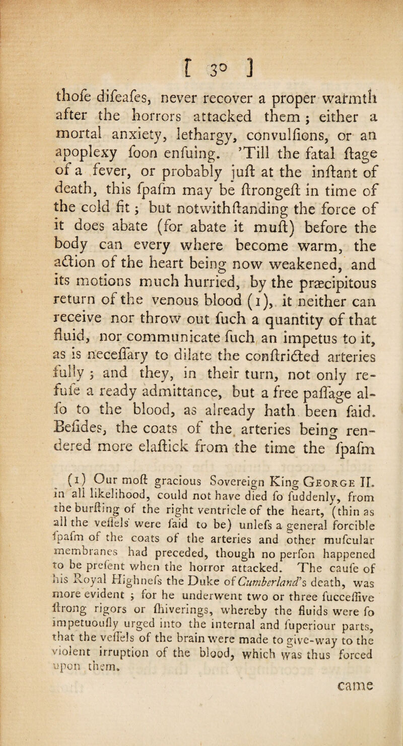 thole difeafes, never recover a proper warmth after the horrors attacked them; either a mortal anxiety, lethargy, convulfions, or an apoplexy foon enfuing. ’Till the fatal ftage of a fever, or probably juft at the inftant of death, this fpafm may be flrongeft in time of the cold fit; but notwithftanding the force of it does abate (for abate it muff) before the body can every where become warm, the adtion of the heart being now weakened, and its motions much hurried, by the precipitous return of the venous blood (1), it neither can receive nor throw out fuch a quantity of that fluid, nor communicate fuch an impetus to it, as is neceflary to dilate the conflridled arteries fully * and they, in their turn, not only re¬ fute a ready admittance, but a free paflage al- fo to the blood, as already hath been faid. Betides, the coats of the arteries being ren¬ dered more elaftick from the time the fpafm (1) Our moft gracious Sovereign King George TL in all likelihood, could not have died fo fuddenly, from the buriting of the right ventricle of the heart, (thin as ail the vefiels were faid to be) unlefs a general forcible fpafm ot the coats ol the arteries and other mufcular membranes had preceded, though no perfon happened to be prefent when the horror attacked. The caufe of nis Royal Highnefs the Duke of Cumberland’s death, was more evident ; for he underwent two or three fucceflive lirong rigors or fhiverings, whereby the fluids were fo impetuoufly urged into the internal and fuperiour parts, that the veflels of the brain were made to give-way to the violent irruption of the blood, which was thus forced upon them. came