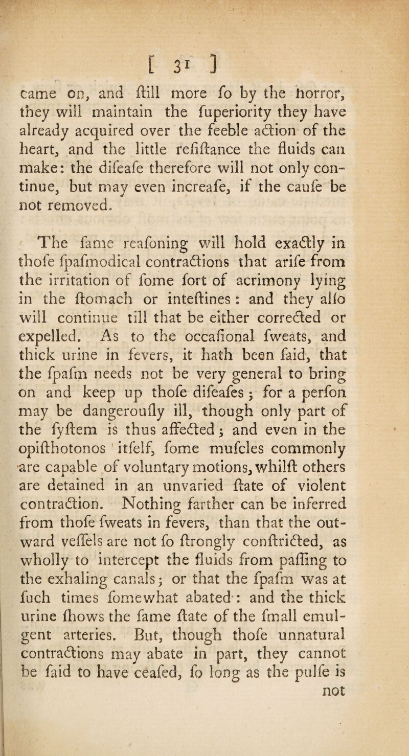 came on, and ftill more fo by the horror, they will maintain the fuperiority they have already acquired over the feeble action of the heart, and the little refinance the fluids can make: the difeafe therefore will not only con¬ tinue, but may even increafe, if the caufe be not removed. The fame reafoning will hold exactly in thofe fpafmodical contractions that arife from the irritation of fome fort of acrimony lying in the ftomach or inteftines: and they alio will continue till that be either corrected or expelled. As to the occafional fweats, and thick urine in fevers, it hath been faid, that the fpafm needs not be very general to bring on and keep up thofe difeafes; for a perfon may be dangeroufly ill, though only part of the fyftem is thus affeCted; and even in the opifthotonos itfelf, fome mufcles commonly are capable of voluntary motions, whilft others are detained in an unvaried ftate of violent contraction. Nothing farther can be inferred from thofe fweats in fevers, than that the out¬ ward veflels are not fo ftrongly conftriCted, as wholly to intercept the fluids from palling to the exhaling canals; or that the fpafm was at fuch times fomewhat abated : and the thick urine fhows the fame ftate of the fmall emul- gent arteries. But, though thofe unnatural contractions may abate in part, they cannot be faid to have ceafed, fo long as the ptilfe is not