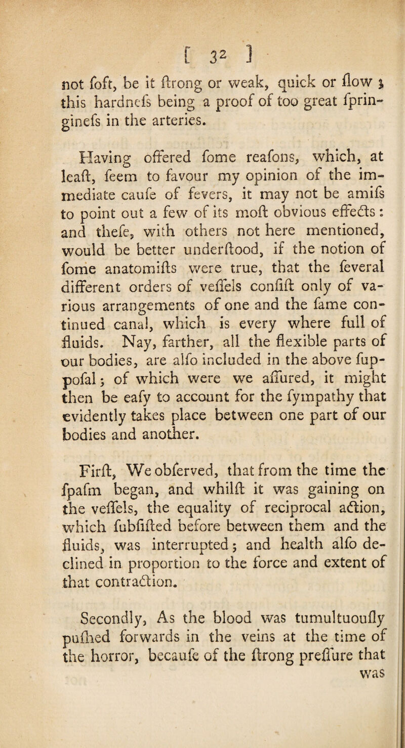 not foft, be it ftrong or weak, quick or flow % this hardnefs being a proof of too great iprin- ginefs in the arteries. Having offered fome reafons, which, at lead, feem to favour my opinion of the im¬ mediate caufe of fevers, it may not be amifs to point out a few of its mod obvious effeds: and thefe, with others not here mentioned, would be better underdood, if the notion of fome anatomids were true, that the feveral different orders of veffels confid only of va¬ rious arrangements of one and the fame con¬ tinued canal, which is every where full of fluids. Nay, farther, all the flexible parts of our bodies, are aifo included in the above fup- pofalj of which were we affured, it might then be eafy to account for the fympathy that evidently takes place between one part of our bodies and another. Fird, Weobferved, that from the time the fpafm began, and whild it was gaining on the veffels, the equality of reciprocal adion, which fubfided before between them and the fluids, was interrupted; and health alfo de¬ clined in proportion to the force and extent of that contradion. Secondly, As the blood was tumultuoufly pafhed forwards in the veins at the time of the horror, becaufe of the ffrong prefiiire that was