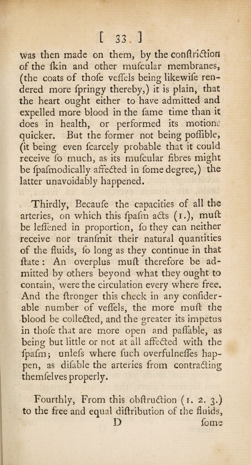 Was then made on them5 by the conftridHon of the fkin and other muicular membranes, (the coats of thofe veffels being likewife ren¬ dered more fpringy thereby,) it is plain, that the heart ought either to have admitted and expelled more blood in the fame time than it does in health, or performed its motions quicker. But the former not being poffible* (it being even fcarcely probable that it could receive fo much, as its mufcular fibres might be fpafmodically affefted in fome degree,) the latter unavoidably happened. Thirdly, Becaufe the capacities of all the arteries, on which this fpafra adts (i.), muff be leffened in proportion, fo they can neither receive nor tranfmit their natural quantities of the fluids, fo long as they continue in that ftate: An overplus muft therefore be ad¬ mitted by others beyond what they ought to contain, were the circulation every where free. And the ftronger this check in any confider- able number of veffels, the more muff the blood be collected, and the greater its impetus in thofe that are more open and paffable, as being but little or not at all affedied with the fpafm; unlefs where fuch overfulneffes hap¬ pen, as difable the arteries from contraSing themfelves properly. Fourthly, From this obftrudtion (i. 2. 3.) to the free and equal diftribution of the fluids, D fome