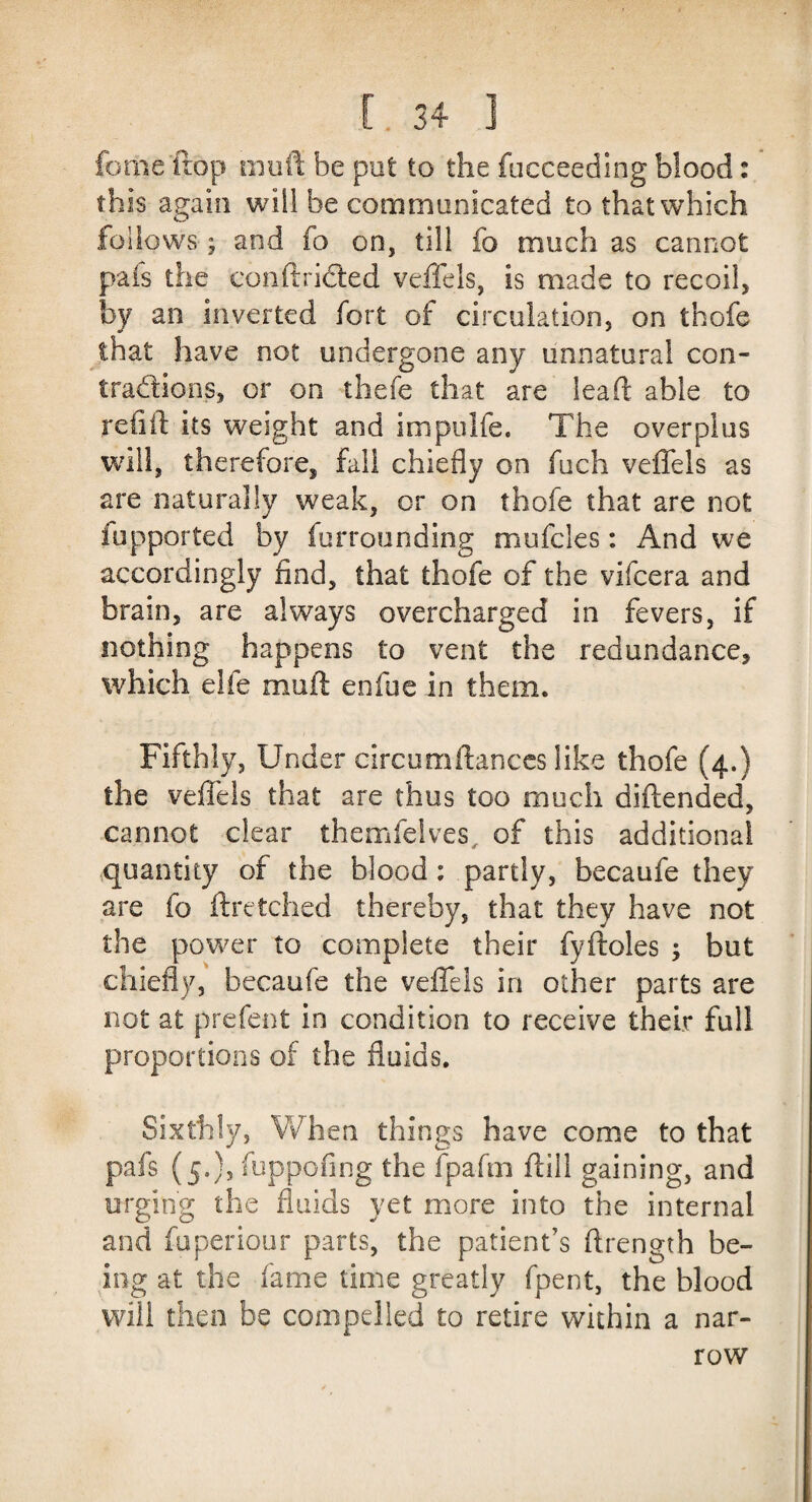 feme ftop muff be pot to the fucceeding blood: this again will be communicated to that which follows; and fo on, till fo much as cannot pais the conftrided veffels, is made to recoil, by an inverted fort of circulation, on thofe that have not undergone any unnatural con¬ tractions, or on thefe that are lead able to refill: its weight and impulfe. The overplus will, therefore, fall chiefly on fuch veffels as are naturally weak, or on thofe that are not fupported by furrounding muffles: And we accordingly find, that thofe of the viffera and brain, are always overcharged in fevers, if nothing happens to vent the redundance, which eife mud enfue in them. Fifthly, Under circumftanccs like thofe (4.) the veffels that are thus too much diftended, cannot dear themfflves. of this additional quantity of the blood: partly, becaufe they are fo ftretched thereby, that they have not the power to complete their fyftoles ; but chiefly, becaufe the veffels in other parts are not at prefent in condition to receive their full proportions of the fluids. Sixthly, When things have come to that pafs (5.), fuppofing the fpafm dill gaining, and urging the fluids yet more into the internal and fuperiour parts, the patient’s drength be¬ ing at the fame time greatly fpent, the blood will then be compelled to retire within a nar¬ row