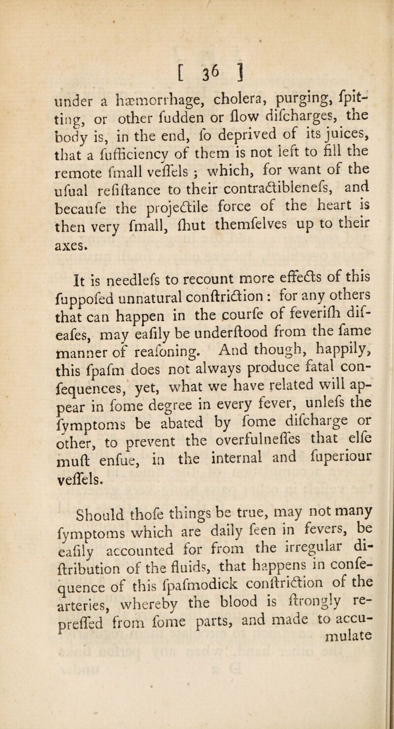 under a haemorrhage, cholera, purging, fpit- ting, or other fudden or flow difcharges, tne body is, in the end, fo deprived of its juices, that a fufficiency of them is not left to fill the remote fmall vefTels ; which, for want of the ufual re lift a nee to their contra&ibienefs, and becaufe the projectile force of the heart is then very fmall, fhut themfelves up to their axes. It is needlefs to recount more effefts of this fuppofed unnatural conftriction : for any others that can happen in the courfe of feverifh dif- eafes, may eafily be underftood from the fame manner of reafoning. And though, happily, this fpafm does not always produce fatal con- fequences, yet, what we have related will ap¬ pear in fome degree in every fever, unlefs the fymptoms be abated by fome difeharge or other, to prevent the overfulneffes that elfe muft enfue, in the internal and fuperiour veflels. Should thofe things be true, may not many fymptoms which are daily feen in levels, be eafily accounted lor from the irregular di- ftribution of the fluids, that happens in confe- quence of this fpafmodick confliiCtion of the arteries, whereby the blood is ftrongly re- preffed from fome parts, and made to accu- r mulate