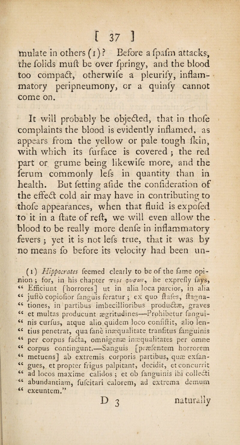 mulate in others (i) ? Before a fpafm attacks, the folids muft be over fpringy, and the blood too compadt, otherwife a pleurify, inflam¬ matory peripneumony, or a quinfy cannot come on. It will probably be objedted, that in thofe complaints the blood is evidently inflamed, as appears from the yellow or pale tough fkin, with which its furface is covered ; the red part or grume being llkewife more, and the ferum commonly lefs in quantity than in health. But fetting; afide the conlideration of the effedt cold air may have in contributing to thofe appearances, when that fluid is expofed to it in a ftate of reft, we will even allow the . blood to be really more denfe in inflammatory fevers 3 yet it is not lefs true, that it was by no means fo before its velocity had been un- (1) Hippocrates feemed clearly to be of the fame opi¬ nion ; for, in his chapter rrsp/ vvaoov^ he exprefiy fays, Efficiunt [horrores] ut in alia loca parcior, in alia juho copiofior fanguis feratur ; ex quo ftafes, ftagna- <c tiones, in partibus imbecillioribus produhtae, graves 6C et multas producunt segritudines—Prphibetur fangui- <c nis curfus, atque alio quidem loco conhftit, alio len- tius penetrat, qua fane inaequalitate tranfitus fanguinis per corpus facta, omnigenae insequalitates per omne corpus contingunt.—Sanguis [praefentem horrorem cc metuensj ab extremis corporis partibus, quae exfan- <c gues, et propter frigus palpitant, decidit, etconcurrit cc ad locos maxime calidos : et ob fanguinis ibi colledti 7 O abundantiam, fufcitari calorem, ad extrema demum 4C exeuntem.” d 3 natural