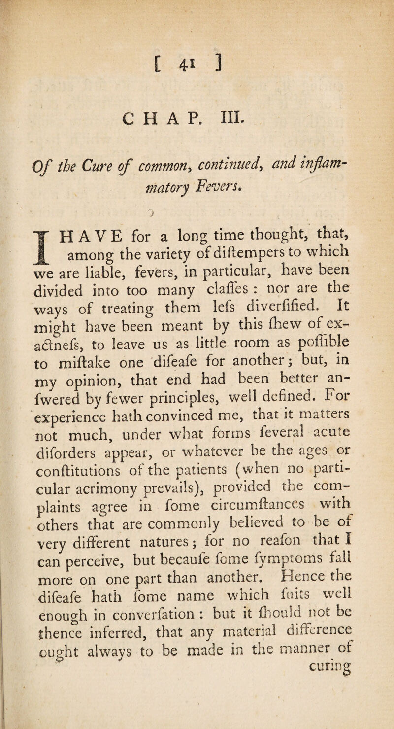 [ 4* 3 CHAP. ill. Of the Cure of commony continued, and inflam¬ matory Fevers, j IH A V E for a long time thought, that, among the variety of diflempers to which we are liable, fevers, in particular, have been divided into too many claffes : nor are the ways of treating them lefs diverfified. It might have been meant by this (hew of ex- adtnefs, to leave us as little room as poflible to miftake one difeafe for another; but, in my opinion, that end had been better an- fwered by fewer principles, well defined, for experience hath convinced me, that it matters not much, under what forms feveral acute diforders appear, or whatever be the ages or conftitutions of the patients (when no parti¬ cular acrimony prevails), provided the com¬ plaints agree in fome circumftances with others that are commonly believed to be of very different natures; for no reafon that I can perceive, but becaufe fome fymptoms fall more on one part than another. Hence the difeafe hath fome name which foils well enough in converfation : but it fhould not be thence inferred, that any material difference ought always to be made in the manner of curing