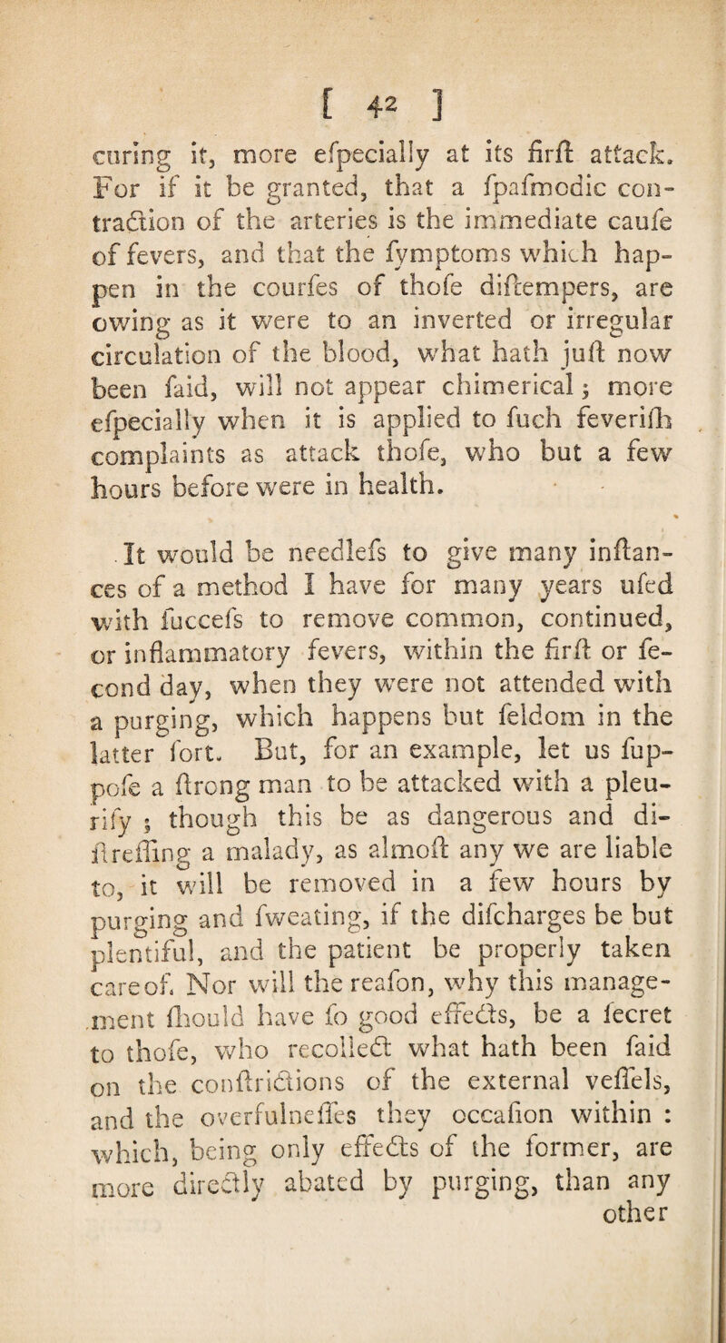 coring it, more efpeciaily at its firft attack. For if it be granted, that a fpafmodic con¬ traction of the arteries is the immediate caofe of fevers, and that the fymptoms which hap¬ pen in the courfes of thofe diftempers, are owing as it were to an inverted or irregular circulation of the blood, what hath juft now been faid, will not appear chimerical 5 more efpeciaily when it is applied to fuch feverifh complaints as attack thofe, who but a few hours before were in health. .It would be needlefs to give many inftan- ces of a method 1 have for many years ufed with fuccefs to remove common, continued, or inflammatory fevers, within the firft or fe- cond day, when they were not attended with a purging, which happens but feldom in the latter fort. But, for an example, let us fup- pofe a ftrong man to be attacked with a pleu- nfy - though this be as dangerous and di- ftreffing a malady, as aim oft any we are liable to, it will be removed in a few hours by purging and fweating, if the difcharges he but plentiful, and the patient be properly taken care of Nor will the reafon, why this manage¬ ment fhould have fo good effeds, be a iecret to thofe, who recoiled what hath been faid on the conftrsdions of the external veflels, and the overfulneffes they occafion within : which, being only effeds of the former, are more directly abated by purging, than any other