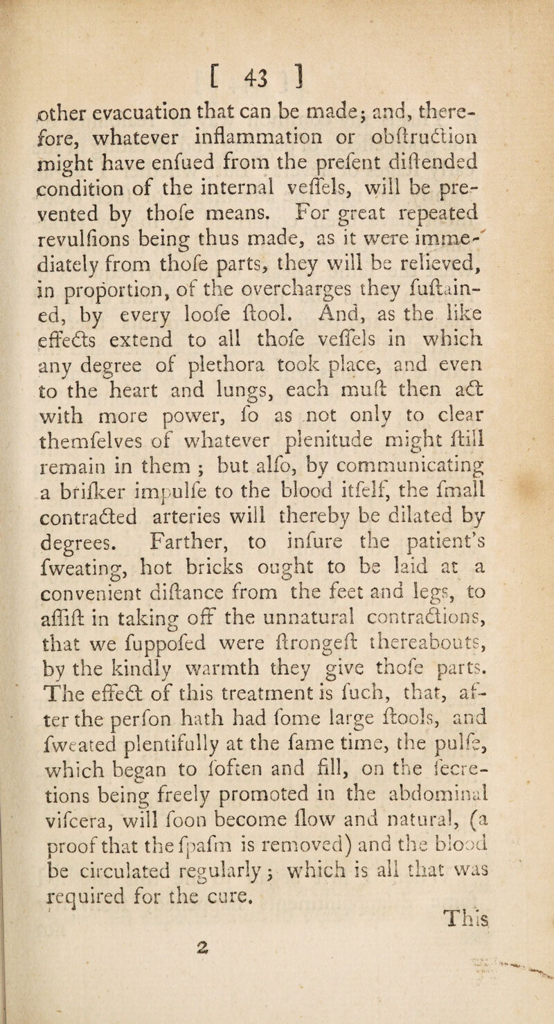 other evacuation that can be made; and, there¬ fore, whatever inflammation or obftrudion might have enfued from the prefent diftended condition of the internal veflels, will be pre¬ vented by thofe means. For great repeated revulfions being thus made, as it were imme¬ diately from thofe parts, they will be relieved, in proportion, of the overcharges they fuftain- ed, by every loofe (tool. And, as the like effects extend to all thofe veflels in which > any degree of plethora took place, and even to the heart and lungs, each mult then adt with more power, ib as not only to clear themfelves of whatever plenitude might (till remain in them ; but alfo, by communicating a brifker impulfe to the blood itfelf, the fmall contraded arteries will thereby be dilated by degrees. Farther, to infure the patient's fweating, hot bricks ought to be laid at a convenient diftance from the feet and legs, to affift in taking oft the unnatural contradions, that we fuppofed were flrongeft thereabouts, by the kindly warmth they give thofe parts. The effed of this treatment is fuch, that, af¬ ter the perfon hath had fome large (tools, and fweated plentifully at the fame time, the pulfe, which began to (often and fill, on the iecre- tions being freely promoted in the abdominal vifcera, will foon become flow and natural, (a proof that thefpafm is removed) and the blood be circulated regularly; which is all that was required for the cure. This
