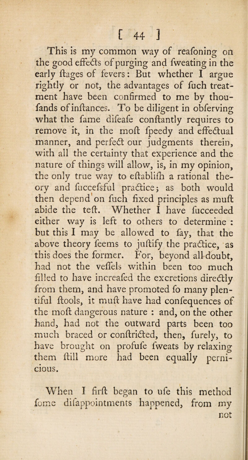 This is my common way of reafoning on the good effects of purging and fweating in the early ftages of fevers: But whether I argue rightly or not, the advantages of fuch treat¬ ment have been confirmed to me by thou- fands of inftances. To be diligent in obferving what the fame difeafe conftantly requires to remove it, in the moft fpeedy and effectual manner, and perfect our judgments therein, with all the certainty that experience and the nature of things will allow, is, in my opinion, the only true way to eftablifh a rational the¬ ory and fuceefsful practice; as both would then depend on fuch fixed principles as mu ft abide the teft. Whether I have fucceeded either way is left to others to determine : but this I may be allowed to fay, that the above theory feems to juftify the pra&ice, as this does the former. For, beyond all doubt, had not the veffels within been too much filled to have increafed the excretions diredlly from them, and have promoted fo many plen¬ tiful ftools, it mu ft have had confequences of the moft dangerous nature : and, on the other hand, had not the outward parts been too much braced or conftridted, then, furely, to have brought on profufe fweats by relaxing them ftill more had been equally perni¬ cious. When I firft began to ufe this method feme difappointments happened, from my not