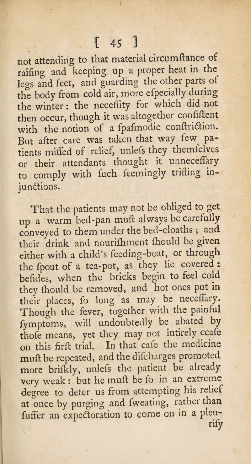 [ 45 1 not attending to that material circumftance of railing and keeping up a proper heat in the legs and feet, and guarding the other parts of the body from cold air, more efpecially during the winter: the neceffity for which did not then occur, though it was altogether confiftent with the notion of a fpafmodic cooftiiCtion. But after care was taken that way few pa¬ tients miffed of relief, unlefs they themfelves or their attendants thought it unneceffary to comply with fuch feemingly trifling in¬ junctions. That the patients may not be obligee to get up a warm bed-pan muff always be carefully conveyed to them under the bed-cloaths; and their drink and nourifhment fhould be given, either with a child’s feeding-boat^ or through the fpout of a tea-pot, as they lie covered : befides, when the bricks begin to feel cold they ffioLild be removed, and hot ones put in their places, fo long as may be neceffary. Though the fever, together with the painful fymptoms, will undoubtedly be abated by thofe means, yet they may not intirely ceafe on this firft trial. In that cafe the medicine muff be repeated, and the difeharges promoted more brifkly, unlefs the patient be already very weak: but he muff be fo in an extreme degree to deter us from attempting his relief at once by purging and fweating, ratner than fuffer an expectoration to come on in a plea-