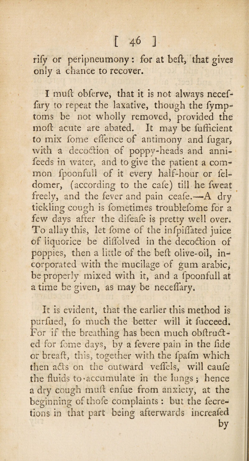 rify or peripneumony: for at bed, that gives only a chance to recover. I mini: obferve, that it is not always necef- fary to repeat the laxative, though the fymp- toms be not wholly removed, provided the mod: acute are abated. It may be fufficient to mix fome eflence of antimony and fugar* with a decoction of poppy-heads and anni- feeds in water, and to give the patient a com¬ mon fpoonfuli of it every half-hour or fel- domer, (according to the cafe) till he fweat freely, and the fever and pain ceafe.—A dry tickling cough is fometimes troublefome for a few days after the difeafe is pretty well over. To allay this, let fome of the infpiffated juice of liquorice be diffolved in the decodion of poppies, then a little of the bed olive-oil, in¬ corporated with the mucilage of gum arabic, be properly mixed with it, and a fpoonfuli at a time be given, as may be necefiary. It is evident, that the earlier this method is purfued, fo much the better will it fucceed. For if the breathing has been much obdrud- ed for fome days, by a fevere pain in the fide or bread, this, together with the fpafm which then ads on the outward veffels, will caufe the fluids to ^accumulate in the lungs; hence a dry cough mud enfue from anxiety, at the beginning of thofe complaints: but the fecre- tions in that part being afterwards increafed by