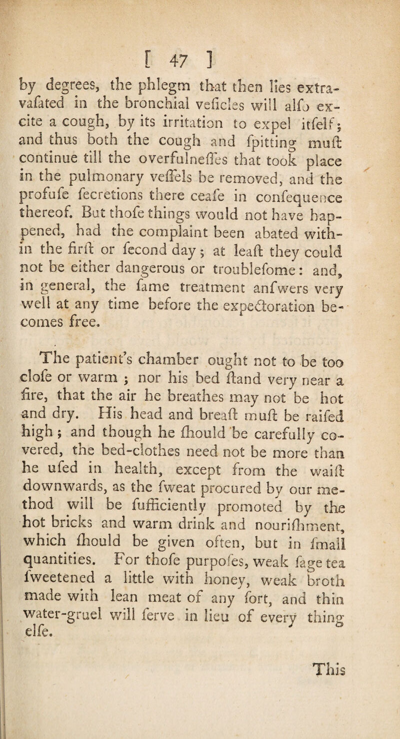by degrees, the phlegm that then lies extra- vafated in the bronchial veficles will alfo ex¬ cite a cough, by its irritation to expel itfelf; and thus both the cough and fpitting mall continue till the overfulnefles that took place in the pulmonary veffels be removed, and the profitfe fecretions there ceafe in consequence thereof. But thofe things would not have hap¬ pened, had the complaint been abated with¬ in the firth or Second day; at lead: they could not be either dangerous or troublefome: and, in general, the fame treatment anfwers very well at any time before the expedoration be¬ comes free. The patient’s chamber ought not to be too clofe or warm ; nor his bed ftand very near a fire, that the air he breathes may not be hot and dry. His head and bread mud be railed high; and though he Should be carefully co¬ vered, the bed-clothes need not be more than he ufed in health, except from the waift downwards, as the fweat procured by our me¬ thod will be Sufficiently promoted by the hot bricks and warm drink and nourishment, which ffiould be given often, but in Small quantities. For thofe purpofes, weak Sage tea lweetened a little with honey, weak broth made with lean meat of any fort, and thin water-gruel will Serve in lieu of every thing elfe.