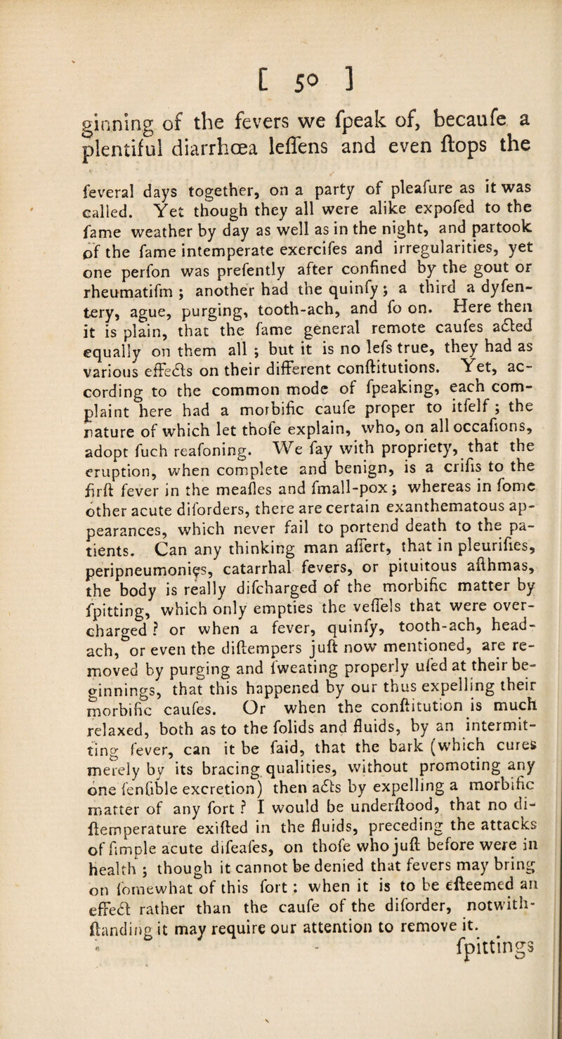 [ 5° 3 ginning of the fevers we fpeak of, becaufe a plentiful diarrhoea leffens and even flops the feveral days together, on a party of pleafure as it was called. Yet though they all were alike expofed to the fame weather by day as well as in the night, and partook of the fame intemperate exercifes and irregularities, yet one perfon was prefently after confined by the gout or rheumatifm ; another had the quinfy; a third a dyfen- tery, ague, purging, tooth-ach, and fo on. Here then it is plain, that the fame general remote caufes a£ted equally on them all ; but it is no lefs true, they had as various effedfs on their different conftitutions. Yet, ac¬ cording to the common mode of fpeaking, each com¬ plaint here had a morbific caufe proper to ltfelf , the jiature of which let thofe explain, who, on all occafions, adopt fuch reafoning. We fay with propriety, that the eruption, when complete and benign, is a crifis to the firft fever in the meafies and finall-pox; whereas in fomc other acute diforders, there are certain exanthematous ap¬ pearances, which never fail to portend death to the pa¬ tients. Can any thinking man affert, that in pleunfi.es, peripneumoniys, catarrhal fevers, or pituitous afihmas, the body is really difcharged of the morbific matter by fpitting, which only empties the veffels that were over¬ charged ? or when a fever, quinfy, tooth-ach, head- ach, or even the diftempers juft now mentioned, are re¬ moved by purging and Sweating properly ufed at their be¬ ginnings, that this happened by our thus expelling their morbific caufes. Or when the conftitution is much relaxed, both as to the folids and fluids, by an intermit¬ ting fever, can it be faid, that the bark (which cures merely by its bracing qualities, without promoting any one fenfible excretion) then adfs by expelling a morbific matter of any fort ? I would be underflood, that no di- ffemperature exifted in the fluids, preceding the attacks of fimple acute difeafes, on thofe who juft before were in health ; though it cannot be denied that fevers may bring on fomewhat of this fort : when it is to be efteemed an effect rather than the caufe of the diforder, notwith¬ standing it may require our attention to remove it. fpittings