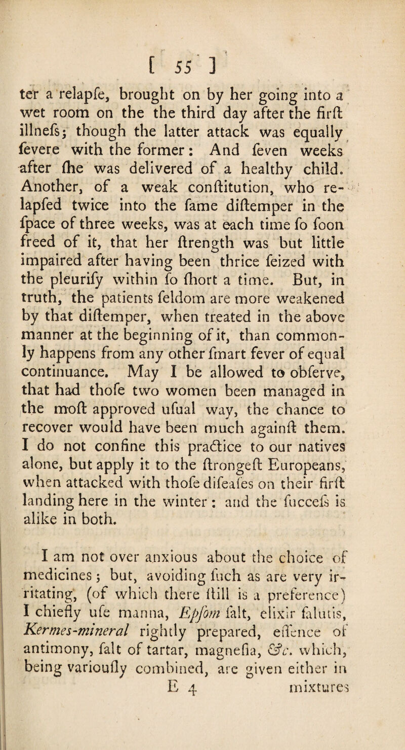 ter a relapfe, brought on by her going into a wet room on the the third day after the fird illnefsj though the latter attack was equally fevere with the former: And feven weeks after (he was delivered of a healthy child. Another, of a weak conditution, who re- lapfed twice into the fame d idem per in the fpace of three weeks, was at each time fo foon freed of it, that her drength was but little impaired after having been thrice feized with the pleurify within fo fhorfc a time. But, in truth, the patients feldom are more weakened by that didemper, when treated in the above manner at the beginning of it, than common¬ ly happens from any other fmart fever of equal continuance. May I be allowed to obferve, that had thofe two women been managed in the mod approved ufual way, the chance to recover would have been much againd them. I do not confine this practice to our natives alone, but apply it to the dronged Europeans, when attacked with thofe difeafes on their fird landing here in the winter: and the fuccefs is alike in both. I am not over anxious about the choice of medicines; but, avoiding Inch as are very ir¬ ritating, (of which there dill is a preference) I chiefly ufe manna, Epfom fait, elixir falutis, Ker me s-mineral rightly prepared, eflence of antimony, fait of tartar, magnefia, &c. which, being variouily combined, are given either in E 4 mixtures