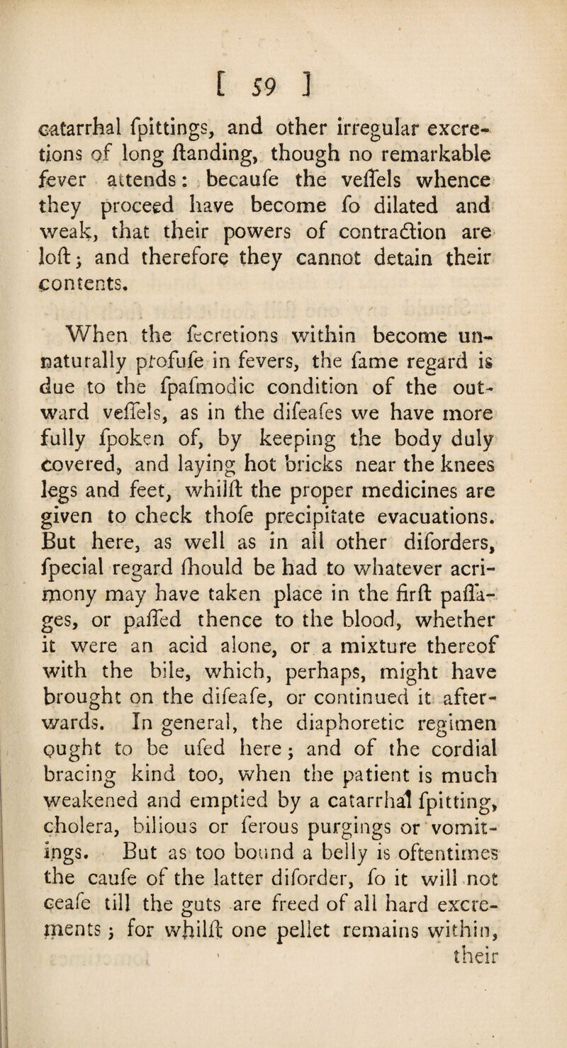 catarrhal fpittings, and other irregular excre¬ tions of long Handing, though no remarkable fever attends: becaufe the veffels whence they proceed have become fo dilated and weak, that their powers of contraction are loft) and therefore they cannot detain their contents. When the fecretions within become un¬ naturally ptofufe in fevers, the fame regard is due to the fpafmodic condition of the out¬ ward veffels, as in the difeafes we have more fully fpoken of, by keeping the body duly covered, and laying hot bricks near the knees legs and feet, whilft the proper medicines are given to check thofe precipitate evacuations. But here, as well as in all other diforders, fpecial regard fhould be had to whatever acri¬ mony may have taken place in the firft pafla- ges, or palled thence to the blood, whether it were an acid alone, or a mixture thereof with the bile, which, perhaps, might have brought on the difeafe, or continued it after¬ wards. In general, the diaphoretic regimen gught to be ufed here; and of the cordial bracing kind too, when the patient is much weakened and emptied by a catarrhal fpitting* cholera, bilious or ferous purgings or vomit¬ ings. But as too bound a belly is oftentimes the caufe of the latter diforder, fo it will not ceafe till the guts are freed of all hard excre¬ ments ) for whilft one pellet remains within, ’ their