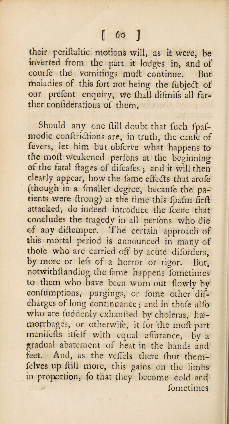their peridaltic motions will, as it were, be inverted from the part it lodges in, and of courfe the vomitings mud continue. But maladies of this fort not being the fubjed of our prefent enquiry, we fhall difmifs all far¬ ther confiderations of them. Should any one dill doubt that fuch fpaf- modic condridions are, in truth, the caufe of fevers, let him but cbferve what happens to the mod weakened perfons at the beginning of the fatal dages of difeafes; and it will then clearly appear, how the fame effeds that arofe (though in a fmaller degree, becaufe the pa¬ tients were drong) at the time this fpafm firft attacked, do indeed introduce the icene that concludes the tragedy in all perfons who die of any didemper. The certain approach of this mortal period is announced in many of thofe who are carried off by acute diforders, by more or lefs of a horror or rigor. But, notwithdanding the fame happens fometimes to them who have been worn out flowly by confumptions, purgings, or tome other dis¬ charges of long continuance; and in thofe alfo who are fuddenly exbatifled by choleras, hae¬ morrhages, or otherwife, it for the mod part manifeds itfelf with equal adurance, by a gradual abatement of heat in the hands and feet. And, as the veflels there fhut them- felves up dill more, this gains on the limbs in proportion, fo that they become cold and fometimes
