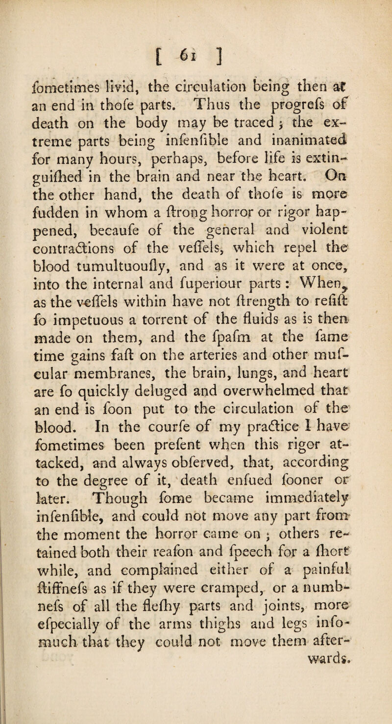fometimes livid, the circulation being then at an end in thofe parts. Thus the progrefs of death on the body may be traced * the ex¬ treme parts being infenfible and in-animated for many hours, perhaps, before life is extin- guifhed in the brain and near the heart. On the other hand, the death of thofe is more hidden in whom a ftrong horror or rigor hap¬ pened, becaufe of the general and violent contractions of the veffels, which repel the blood tumultuoufly, and as it were at once, into the internal and fuperiour parts : When^ as the veffels within have not ftrength to refift fo impetuous a torrent of the fluids as is then made on them, and the fpafm at the fame time gains faft on the arteries and other muf- cular membranes, the brain, lungs, and heart are fo quickly deluged and overwhelmed that an end is foon put to the circulation of the blood. In the courfe of my praftice I have fometimes been prefent when this rigor at¬ tacked, and always obferved, that, according to the degree of it, death enfued fooner or later. Though fome became immediately infenfible, and could not move any part from the moment the horror came on ; others re¬ tained both their reafon and fpeech for a fhort while, and complained either of a painful ftiffnefs as if they were cramped, or a numb- nefs of all the flefhy parts and joints, more efpecially of the arms thighs and legs info- much that they could not move them after¬ wards.