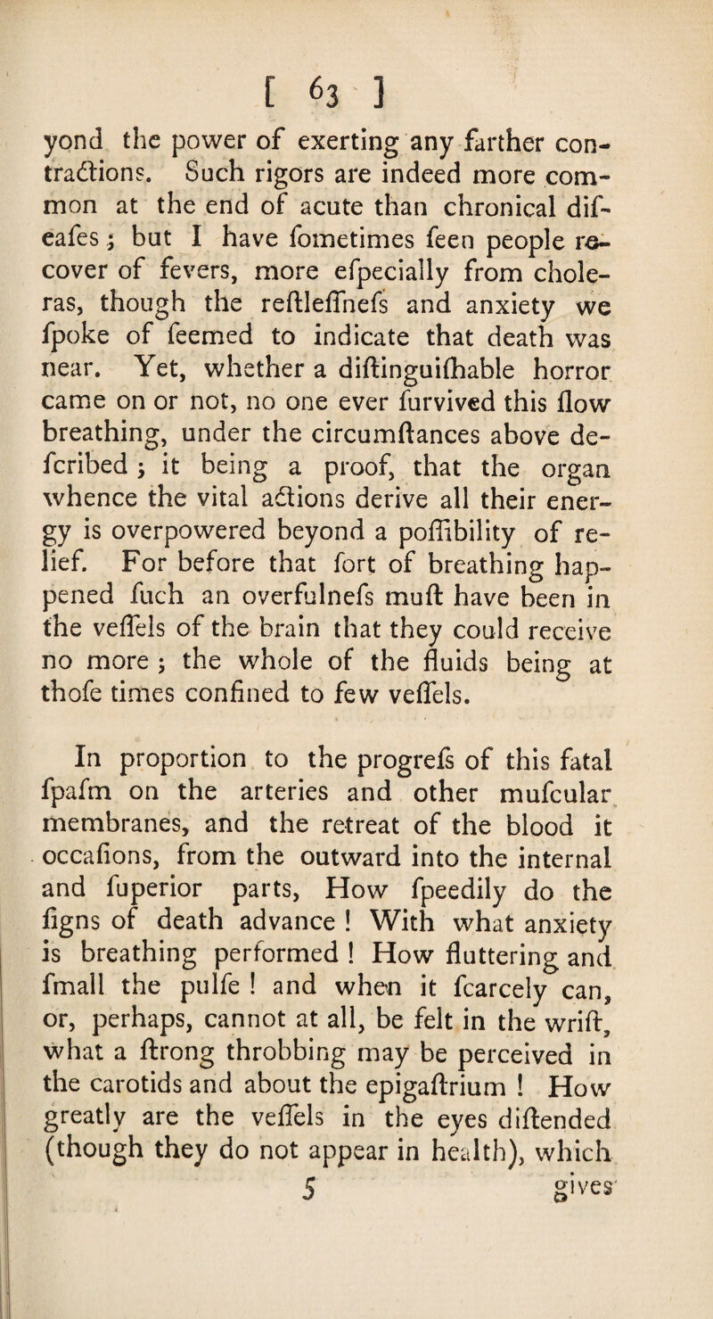yond the power of exerting any farther con¬ tractions. Such rigors are indeed more com¬ mon at the end of acute than chronical dif- eafes; but I have fometimes feen people re¬ cover of fevers, more efpecially from chole¬ ras, though the reftleflnefs and anxiety we fpoke of feemed to indicate that death was near. Yet, whether a diftinguifhable horror came on or not, no one ever furvived this flow breathing, under the circumftances above de¬ ferred ; it being a proof, that the organ whence the vital actions derive all their ener¬ gy is overpowered beyond a poffibility of re¬ lief. For before that fort of breathing hap¬ pened fuch an overfulnefs muft have been in the veflels of the brain that they could receive no more ; the whole of the fluids being at thofe times confined to few veflels. In proportion to the progrefs of this fatal fpafm on the arteries and other mufcular membranes, and the retreat of the blood it occafions, from the outward into the internal and fuperior parts, How fpeedily do the figns of death advance ! With what anxiety is breathing performed ! How fluttering and fmall the pulfe ! and when it fcarcely can, or, perhaps, cannot at all, be felt in the wrift, what a ftrong throbbing may be perceived in the carotids and about the epigaftrium ! How greatly are the veflels in the eyes diftended (though they do not appear in health), which 5 gives