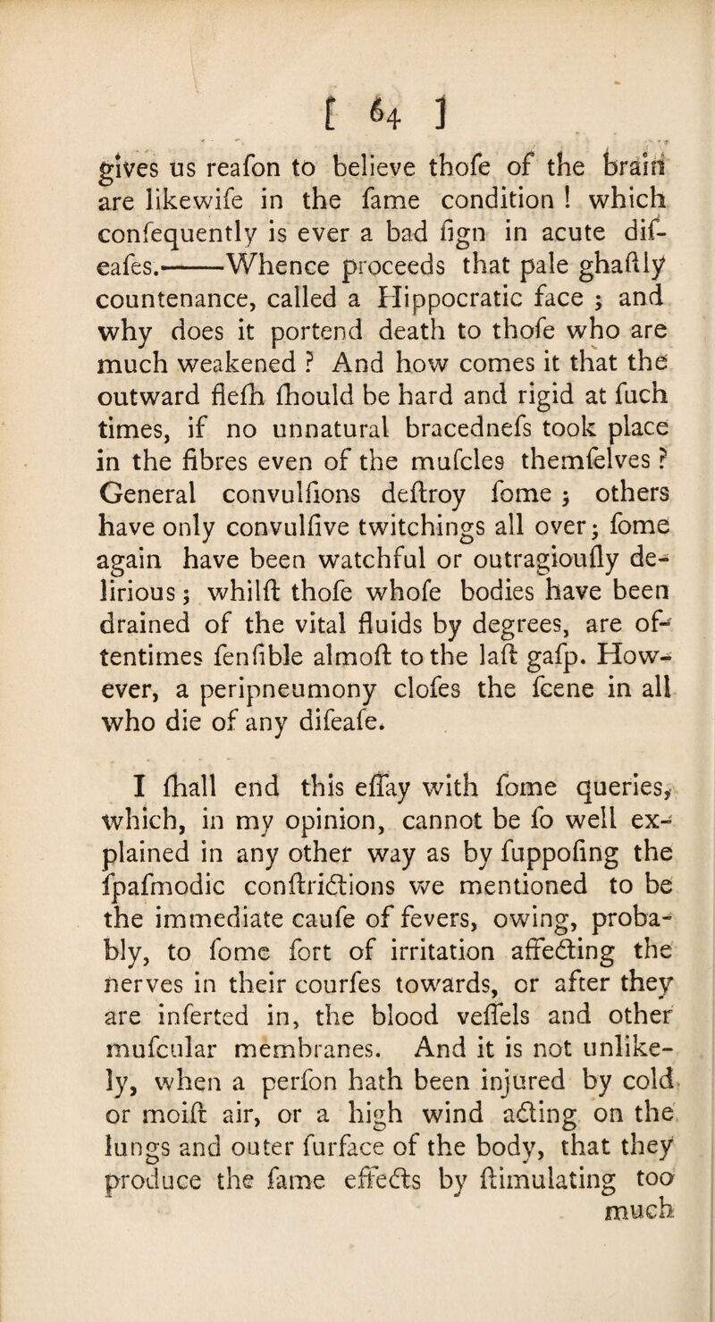 gives us reafon to believe thofe of the are likewife in the fame condition ! which consequently is ever a bad fign in acute dif- eafes.——Whence proceeds that pale ghaftly countenance, called a Hippocratic face ; and why does it portend death to thofe who are much weakened ? And how comes it that the outward fiefh Should be hard and rigid at fuch times, if no unnatural bracednefs took place in the fibres even of the mufcle9 themfelves r General convulfions deftroy fome ; others have only convulfive twitchings all over; fome again have been wTatchful or outragioufly de¬ lirious ; whilft thofe whofe bodies have been drained of the vital fluids by degrees, are of¬ tentimes fenfible aim oft to the laft gafp. How¬ ever, a peripneumony clofes the fcene in all who die of any difeafe* I fhall end this effay with fome queries* which, in my opinion, cannot be fo well ex¬ plained in any other way as by fuppofing the fpafmodic conftridions we mentioned to be the immediate caufe of fevers, owing, proba¬ bly, to fome fort of irritation affeding the nerves in their courfes towards, or after they are inferted in, the blood veffels and other mufcular membranes. And it is not unlike¬ ly, when a perfon hath been injured by cold or moift air, or a high wind ading on the lungs and outer Surface of the body, that they produce the fame effeds by ftimulating too much