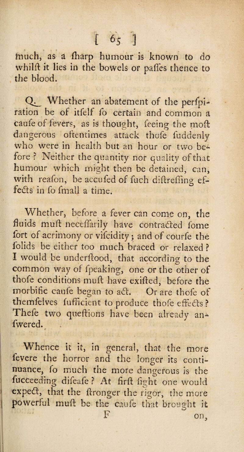 much, as a fharp humour is known to do whilft it lies in the bowels or paffes thence to the blood. CL, Whether an abatement of the perfpi- ration be of itfelf fo certain and common a caufe of fevers, as is thought, feeing the moil dangerous oftentimes attack thcfe fuddenly who were in health but an hour or two be¬ fore ? Neither the quantity nor quality of that humour which might then be detained, can, with reafon, be accufed of fuch diftreffing ef¬ fects in fo fmall a time. Whether, before a fever can come on, the fluids mud neceffarily have contraded fome fort of acrimony or vifcidity; and of courfe the folids be either too much braced or relaxed ? I would be underftood, that according to the common way of fpeaking, one or the other of thofe conditions muft have exifted, before the morbific caufe began to ad. Or are thofe of themfelves fufficxent to produce thofe effeds? Thefe two queftions have been already an- fwered. f Whe nee it it, in general, that the more fevere the horror and the longer its conti¬ nuance, fo much the more dangerous is the fucceeding difeafe ? At fir ft fight one would exped, that the ftronger the rigor, the more powerful muft be the caufe that brought it P on.