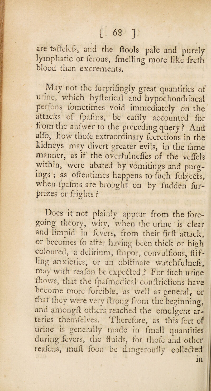 are taftelefs, and the (tools pale and purely lymphatic or ferous, fmelling niore like frefh blood than excrements. May not the furprifingly great quantities of urine3 which hyfterical and hypochondriacal perfons fometimes void immediately on the attacks of fpafms, be ealily accounted for from the anfwer to the preceding query ? And alfo, how thofe extraordinary fecretions in the kidneys may divert greater evils, in the fame manner, as if the overfulnefles of the veffels within, were abated by vomitings and purg¬ ings ; as oftentimes happens to fuch fubjeds, when fpafms are brought on by hidden fur- prizes or frights ? Does it not plainly appear from the fore¬ going theory, why, when the urine is clear and limpid in fevers, from their firft attack, or becomes fo after having been thick or high coloured, a delirium, flupor, convulfions, Hif- ling anxieties, or an obftinate watchfulnefs, may with reafon be expeded.? For fuch urine (hows, that the (pafrnodical conflridions have become more forcible, as well as general, or that they were very ftrong from the beginning, and amongft others reached the emulgent ar¬ teries themfelves. Therefore, as this fort of urine is generally made in fmali quantities during fevers, the fluids, for thofe and other reafons, muff foon be dangeroufly collected in