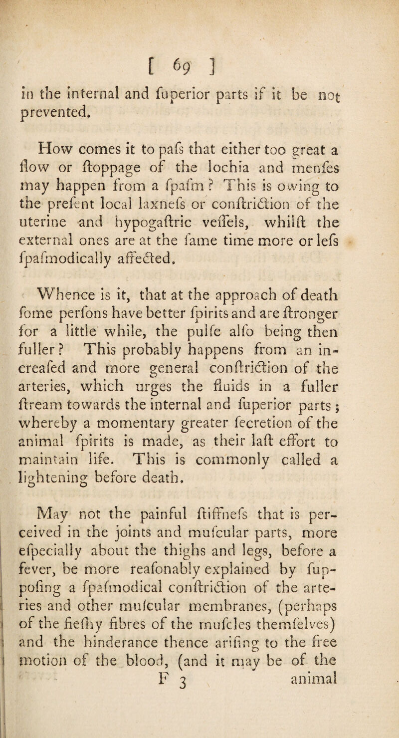 in the internal and fuperior parts if it be not prevented. How comes it to pafs that either too great a flow or ftoppage of the lochia and menfes may happen from a fpafm ? This is owing to the prefent local laxnefs or conftridtion of the uterine and hypogaftric veffels, whilft the external ones are at the fame time more or lefs fpafmodically afFedted, Whence is it, that at the approach of death fome perfons have better fpirits and are ftronger for a little while, the pulfe alfo being then fuller ? This probably happens from an in- creafed and more general conftridtion of the arteries, which urges the funds in a fuller ftream towards the internal and fuperior parts; whereby a momentary greater fecretion of the animal fpirits is made, as their laft effort to maintain life. This is commonly called a lightening before death. May not the painful ftiffnefs that is per¬ ceived in the joints and mufcular parts, more elpecially about the thighs and legs, before a fever, he more reafonably explained by fup- pofing a fpafmodical conftridtion of the arte¬ ries and other mufcular membranes, (perhaps of the fiefhy fibres of the rnufcles themfelves) and the hinderance thence arifing to the free motion of the blood, (and it may be of the F 3 animal