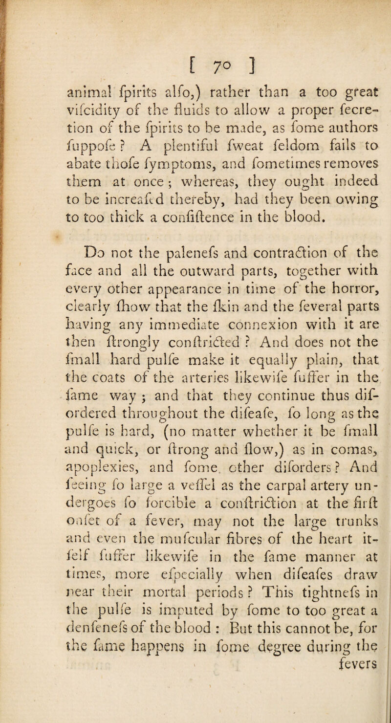 animal fpirits alfo,) rather than a too great vifcidity of the fluids to allow a proper fecre- tion of the fpirits to be made, as fome authors fuppofe ? A plentiful fweat feldom fails to abate thofe fymptoms, and fometimes removes them at once ; whereas, they ought indeed to be increaftd thereby, had they been owing to too thick a confidence in the blood. Do not the palenefs and contraftion of the face and all the outward parts, together with every other appearance in time of the horror, clearly £howr that the fkin and the feverai parts having any immediate connexion with it are then ftrongly con drifted ? And does not the frnall hard pulfe make it equally plain, that the coats of the arteries like wife fuffer in the fame way ; and that they continue thus dis¬ ordered throughout the difeafe, fo long as the pulfe is hard, (no matter whether it be fimall and quick, or flrong and flow,) as in comas, apoplexies, and fome other diforders ? And feeing fo large a vefifcl as the carpal artery un¬ dergoes fo forcible a con drift ion at the fil'd order of a fever, may not the large trunks and even the mufcular fibres of the heart it- felf fuffer likewife in the fame manner at times, more efpecially when difeafes draw rear their mortal periods ? This tightnefs in the pulfe is imputed by fome to too great a denfenefs of the blood : But this cannot be, for the fame happens in fome degree during the fevers