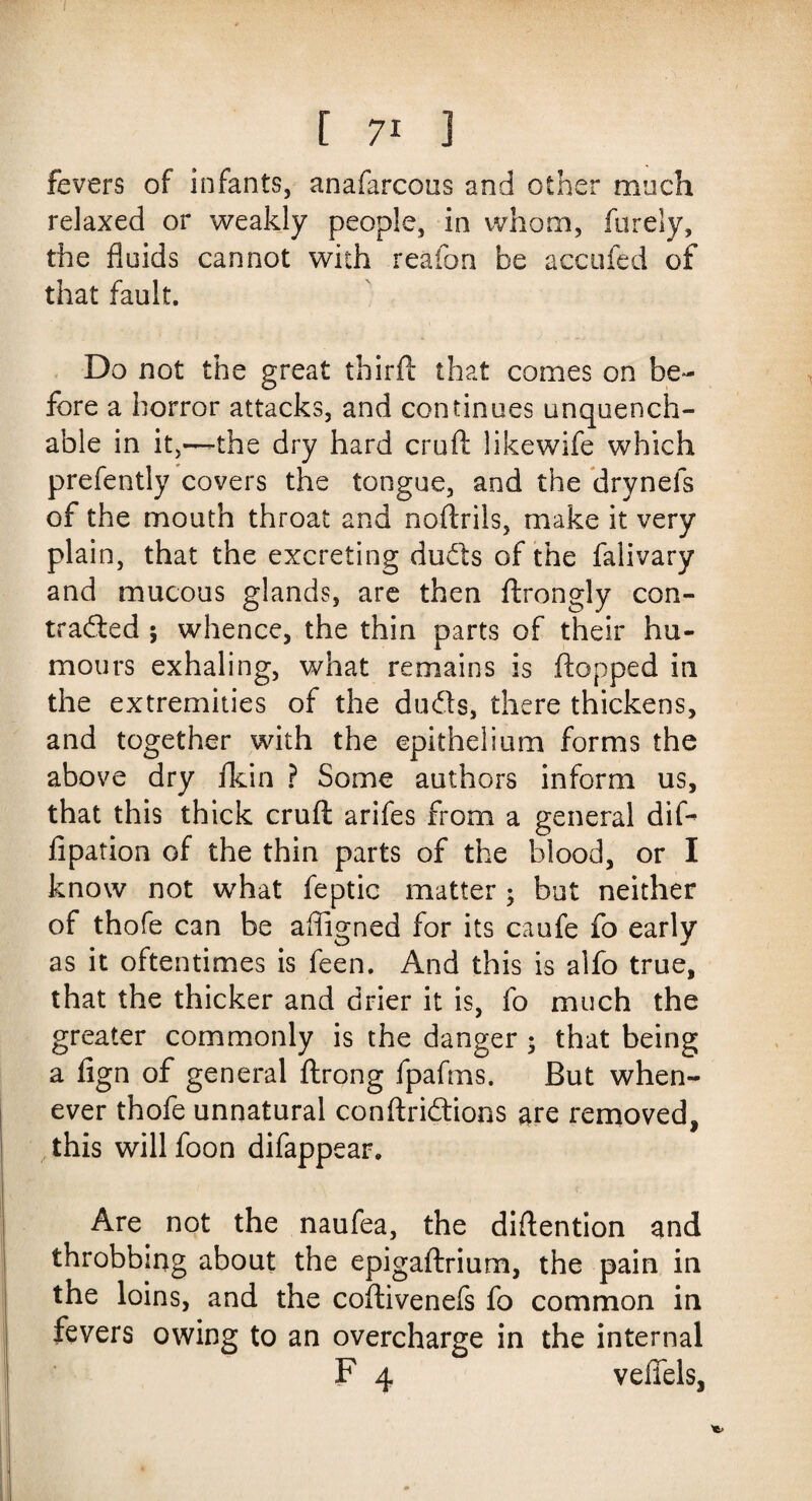 fevers of infants, anafarcous and other much relaxed or weakly people, in whom, furely, the fluids cannot with reafon be accufed of that fault. Do not the great third that comes on be¬ fore a horror attacks, and continues unquench¬ able in it,—the dry hard cruft likewife which prefently covers the tongue, and the drynefs of the mouth throat and noftrils, make it very plain, that the excreting duets of the falivary and mucous glands, are then ftrongly con- traded ; whence, the thin parts of their hu¬ mours exhaling, what remains is flopped in the extremities of the duds, there thickens, and together with the epithelium forms the above dry fkin ? Some authors inform us, that this thick cruft arifes from a general dift fipation of the thin parts of the blood, or I know not what feptic matter • but neither of thofe can be afligned for its caufe fo early as it oftentimes is feen. And this is alfo true, that the thicker and drier it is, fo much the greater commonly is the danger • that being a fign of general ftrong fpafms. But when¬ ever thofe unnatural conftridions are removed, this will foon difappear. Are not the naufea, the diftention and throbbing about the epigaftrium, the pain in the loins, and the coftivenefs fo common in fevers owing to an overcharge in the internal F 4 veflfels,