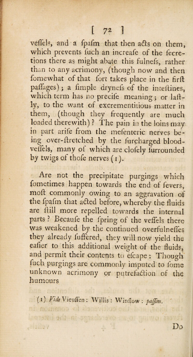 veffels, and a fpafm that then ads on them, which prevents fuch an increafe of the fecre- tions there as might abate this fuinefs, rather than to any acrimony, (though now and then fomewhat of that fort takes place in the firft paffages); a fimple arynefs of the inteftines, which term has no precife meaning; or laft- ly, to the want of excrementiuous matter in them, (though they frequently are much loaded therewith) ? The pain in the loins may in part arife from the mefenteric nerves be¬ ing over-ft retched by the furcharged blood- veffels, many of which are clofely l'urrounded by twigs of thofe nerves (i). Are not the precipitate purgings which fometimes happen towards the end of fevers, moft commonly owing to an aggravation of the fpafm that aded before, whereby the fluids are Hill more repelled towards the internal parts ? Becaufe the fpring of the veffels there was weakened by the continued overfulneffes they already fuffered, they will now yield the eafier to this additional weight of the fluids, and permit their contents to efcape : Though fuch purgings are commonly imputed to fome unknown acrimony or putrefaction of the humours (i) Vide Vieufien : Willis: Winflow : pajfim. Do