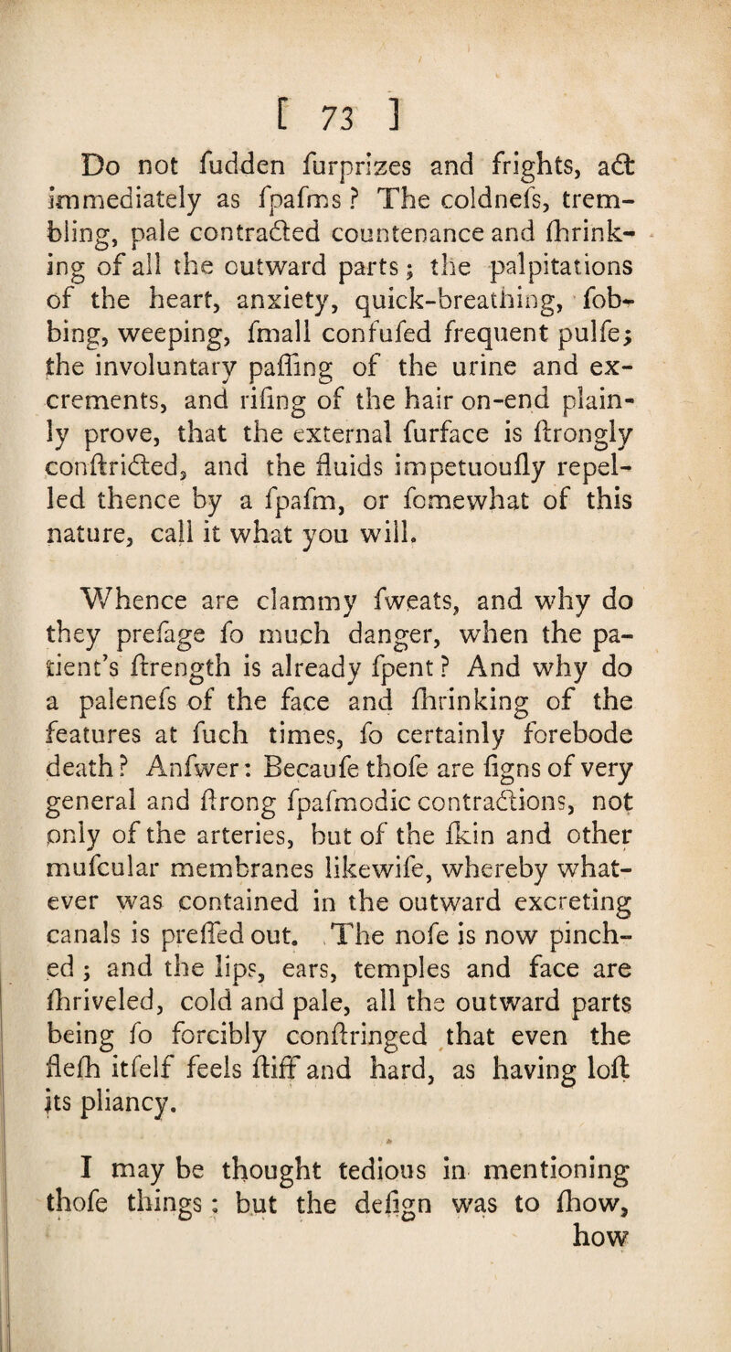 Do not fudden Surprizes and frights, adt immediately as fpafms ? The coldnefs, trem¬ bling, pale contracted countenance and Shrink¬ ing of all the outward parts; the palpitations of the heart, anxiety, quick-breathing, fob*- bing, weeping, fmall confufed frequent pulfe; the involuntary pa fling of the urine and ex¬ crements, and riling of the hair on-end plain¬ ly prove, that the external furface is Strongly conftridted, and the fluids impetuoufly repel¬ led thence by a fpafm, or Somewhat of this nature, call it what you will. Whence are clammy Sweats, and why do they prefage fo much danger, when the pa¬ tient’s Strength is already Spent ? And why do a palenefs of the face and Shrinking of the features at Such times, fo certainly forebode death ? Anfwer: Becaufe thofe are figns of very general and ftrong fpafmodic contractions, not only of the arteries, but of the Skin and other mufcular membranes likewife, whereby what¬ ever was contained in the outward excreting canals is preffedout. The nofe is now pinch¬ ed ; and the lips, ears, temples and face are Shriveled, cold and pale, all the outward parts being So forcibly conftringed that even the flelh itSelf feels ftiff and hard, as having loft its pliancy. < ^ I may be thought tedious in mentioning thofe things: but the defign was to fhow, how