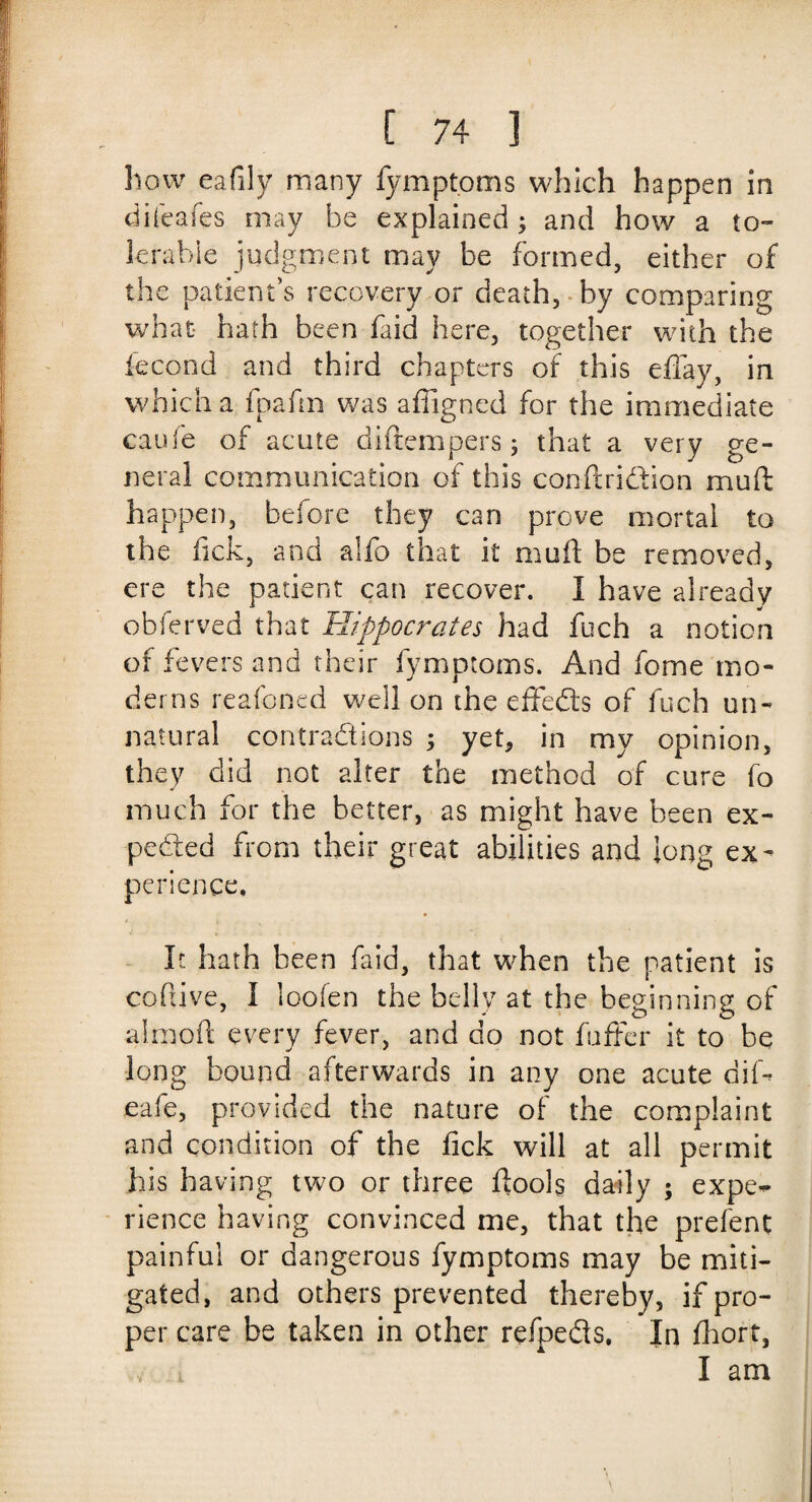 how eafily many fympt.oms which happen in difeafes may be explained; and how a to¬ lerable judgment may be formed, either of the patient's recovery or death, by comparing what hath been (aid here, together with the iecond and third chapters of this effay, in which a fpafm was affigned for the immediate caufe of acute diftempers; that a very ge¬ neral communication of this conftridtion muft happen, before they can prove mortal to the fick, and alfo that it muft be removed, ere the patient can recover. I have already obferved that Hippocrates had fuch a notion of fevers and their fymptoms. And feme mo¬ derns reafoned well on the effedts of fuch un¬ natural contractions ; yet, in my opinion, they did not alter the method of cure fo much for the better, as might have been ex¬ pected from their great abilities and long ex¬ perience. It hath been laid, that when the patient is coftive, I loofen the belly at the beginning of alraoft every fever, and do not fuffer it to be long bound afterwards in any one acute dilb eafe, provided the nature of the complaint and condition of the fick will at all permit his having two or three ftools daily ; expe¬ rience having convinced me, that the prefent painful or dangerous fymptoms may be miti¬ gated, and others prevented thereby, if pro¬ per care be taken in other refpeds. In Ihort, , l I am