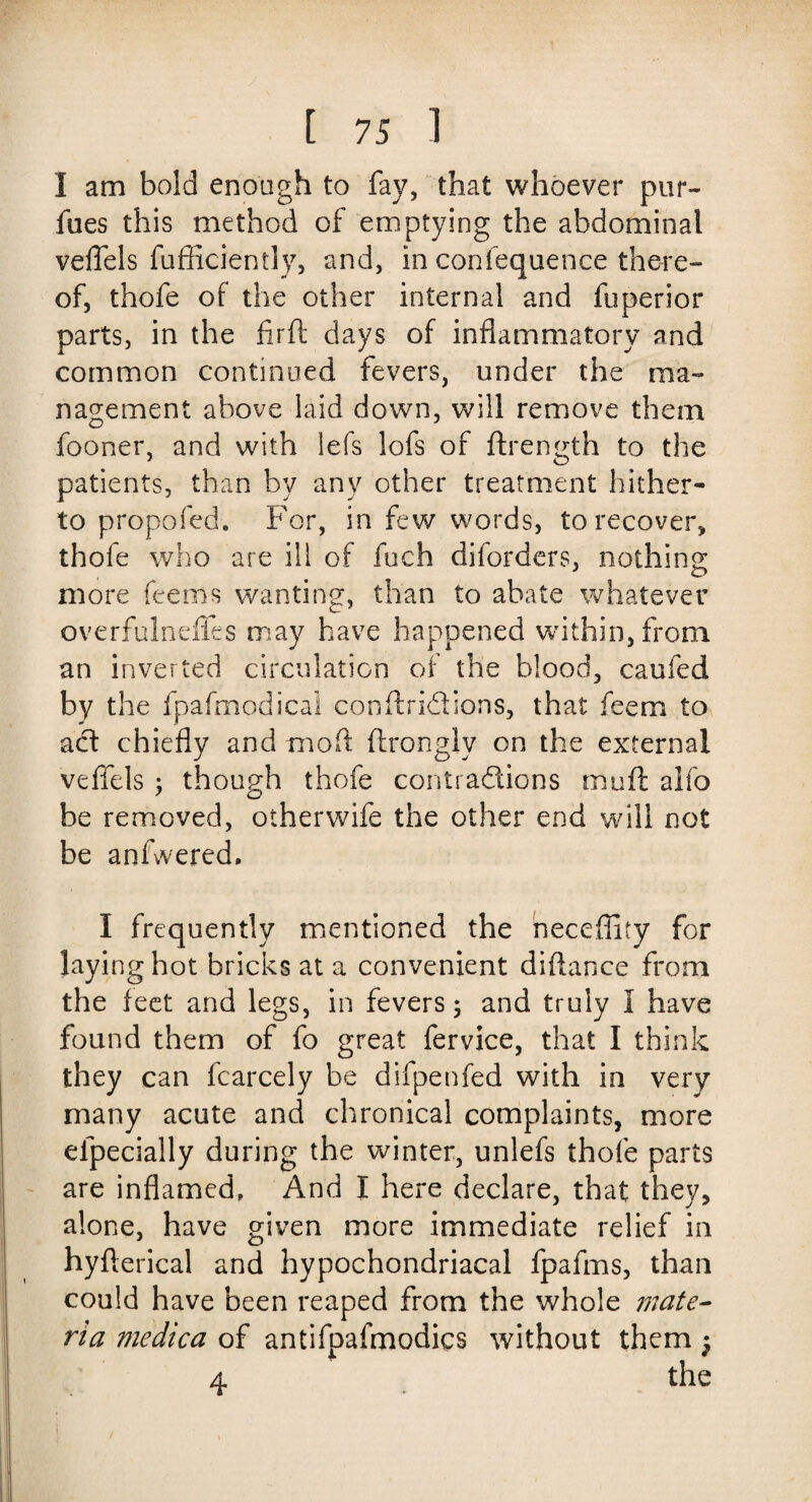 I am bold enough to fay, that whoever pur- flies this method of emptying the abdominal veffels fufficiently, and, in confequence there¬ of, thofe of the other internal and fuperior parts, in the firft days of inflammatory and common continued fevers, under the ma¬ nagement above laid down, will remove them fooner, and with iefs lofs of ftrength to the patients, than by any other treatment hither¬ to propofed. For, in few words, to recover, thofe who are ill of fuch diforders, nothing more feeiiis wanting, than to abate whatever overfulnefks may have happened within, from an inverted circulation of the blood, caufed by the fpafmodica! conffridions, that feem to ad chiefly and mod firongly on the external veffels ; though thofe contradions muff alfo be removed, otherwife the other end will not be anfwered. I frequently mentioned the neceffity for laying hot bricks at a convenient diftance from the feet and legs, in fevers; and truly 1 have found them of fo great fervice, that I think they can fcarcely be difpenfed with in very many acute and chronical complaints, more efpecially during the winter, unlefs thofe parts are inflamed. And I here declare, that they, alone, have given more immediate relief in hyflerical and hypochondriacal fpafms, than could have been reaped from the whole mate¬ ria medica of antifpafmodics without them f 4 the