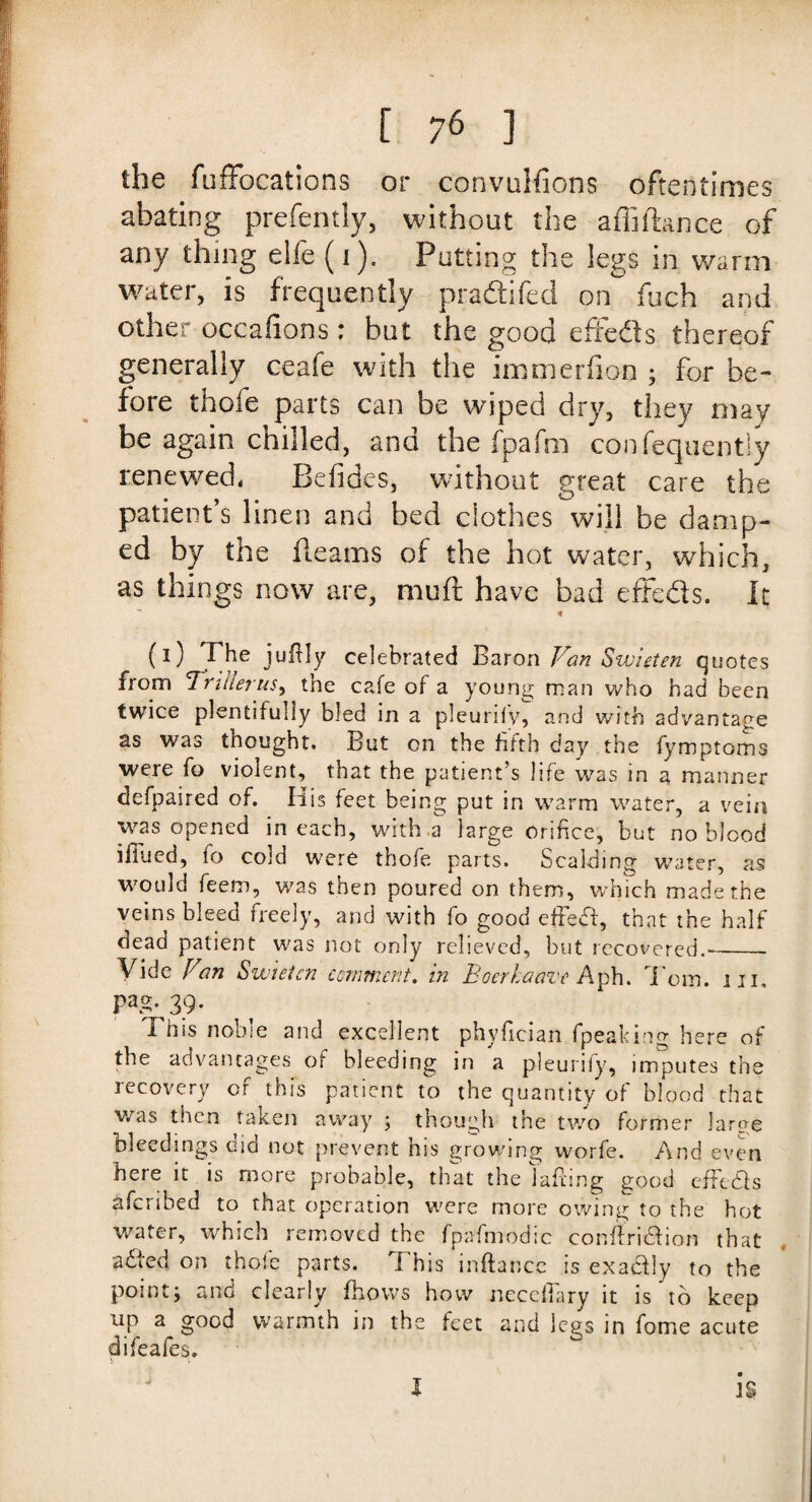 the fuffocations or convulfions oftentimes abating prefently, without the affiffamce of any thing elfe (i). Putting the legs in warm water, is frequently pradifed on fuch and other occalions: but the good effeds thereof generally ceafe with the immerfion ; for be¬ fore thofe parts can be wiped dry, they may be again chilled, and the fpafm consequently renewed, Befides, without great care the patient’s linen and bed clothes will be damp¬ ed by the fleams of the hot water, which, as things now are, mu ft have bad effeds. It ~ * (0 7^e ju% celebrated Baron Van Swieten quotes from 1 rider us, the cafe of a young man who had been twice plentifully bled in a pleurify, and with advantage as was thought. But on the fifth day the fymptoms were fo violent, that the patient’s life was in a manner defpaired of. His feet being put in warm water, a vein was opened in each, with a large orifice, but no blood iliued, fo cold were thofe parts. Scalding water, as would feem, was then poured on them, which made the veins bleed freely, and with fo good effedl, that the half dead patient was not only relieved, but recovered.'_ Vide Van Swieten ccrnmcnt. in Eoerkaave Aph. Torn. hi. PaS- 39- This noble and excellent phyfician fpeaking here of the advantages of bleeding in a pleurify, imputes the recovery of this patient to the quantity of blood that was then taken away ; though the two former large bleedings did not prevent his growing worfe. And even here it is more probable, that the Jailing good effedfs afcribed to that operation were more owing to the hot water, which removed the fpafmodic conflridfion that adied on thofe parts. This inftancc is exadfly to the pointj and clearly fhovvs how necelTary it is to keep UP a good warmth in the feet and legs in fome acute difeales. I IS