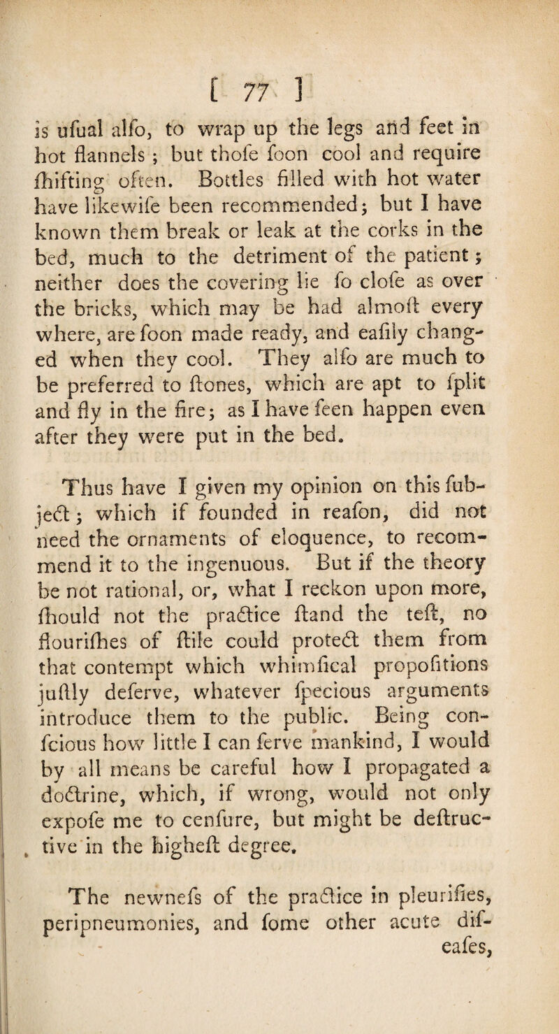 is ufual alfo, to wrap up the legs arid feet in hot flannels ; but thofe foon cool and require fhifting often. Bottles filled with hot water have like wife been recommended; but 1 have known them break or leak at the corks in the bed, much to the detriment of the patient; neither does the covering he io clofe as over the bricks, which may be had almofi every where, are foon made ready, and eafily chang¬ ed when they cool. They alfb are much to be preferred to ftones, which are apt to iplit and fly in the fire; as I have feen happen even after they were put in the bed. Thus have I given my opinion on this fub- ject; which if founded in reafon, did not need the ornaments of eloquence, to recom¬ mend it to the ingenuous. But if the theory be not rational, or, what I reckon upon more, fhould not the pra&ice ftand the left, no flourifhes of ftile could protedl them from that contempt which whimfical propofitions juflly deferve, whatever fpecious arguments introduce them to the public. Being con- fcious how little I can ferve mankind, I would by all means be careful how I propagated a dodtrine, which, if wrong, would not only expofe me to cenfure, but might be deftruc- „ live in the highefl: degree. The newnefs of the praflice in pleurifles, peripneumonies, and fome other acute dif- eafes,