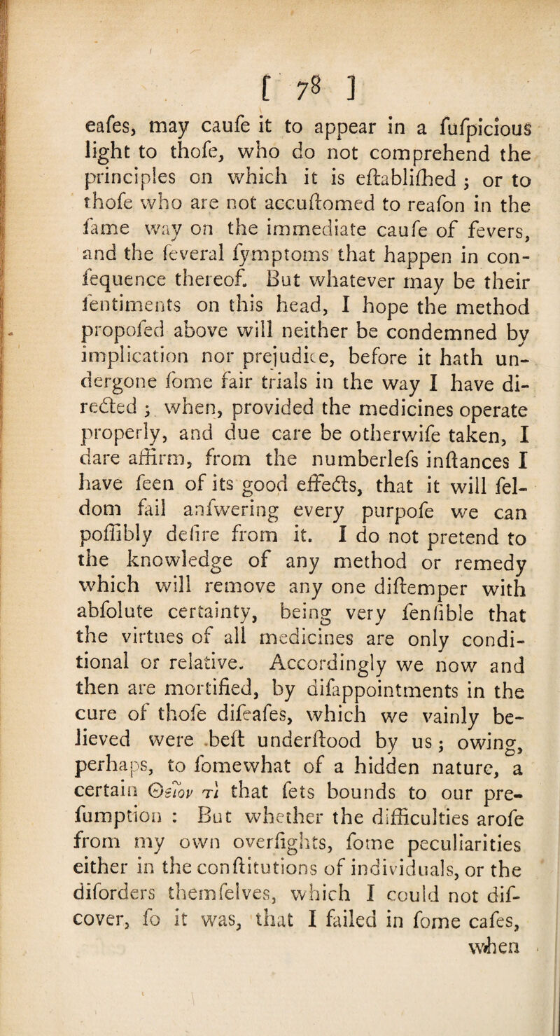 / f 78 ] eafes, may caufe it to appear in a fufpicious light to thofe, who do not comprehend the principles on which it is eftablifhed ; or to thofe who are not accuftomed to reafon in the fame way on the immediate caufe of fevers, and the feveral fymptoms that happen in con- fequence thereof But whatever may be their fen time nts on this head, I hope the method propofed above will neither be condemned by implication nor prejudice, before it hath un¬ dergone fome fair trials in the way I have di¬ rected ; when, provided the medicines operate properly, and due care be otherwife taken, I dare affirm, from the numberlefs inftances I have feen of its good effects, that it will fel- dom fail anfwering every purpofe we can poffiblv deli re from it. I do not pretend to the knowledge of any method or remedy which will remove any one diftemper with abfolute certainty, being very fenlible that the virtues of all medicines are only condi¬ tional or relative. Accordingly we now and then are mortified, by dilappointments in the cure of thofe difeafes, which we vainly be¬ lieved were beft underftood by us; owino- perhaps, to fomewhat of a hidden nature, a certain Qs7ov t\ that fets bounds to our pre¬ emption : But whether the difficulties arofe from my own overfights, fome peculiarities either in the conftitutions of individuals, or the diforders themfelves, which I could not dif- cover, fo it was, that I failed in fome cafes, wihen . t