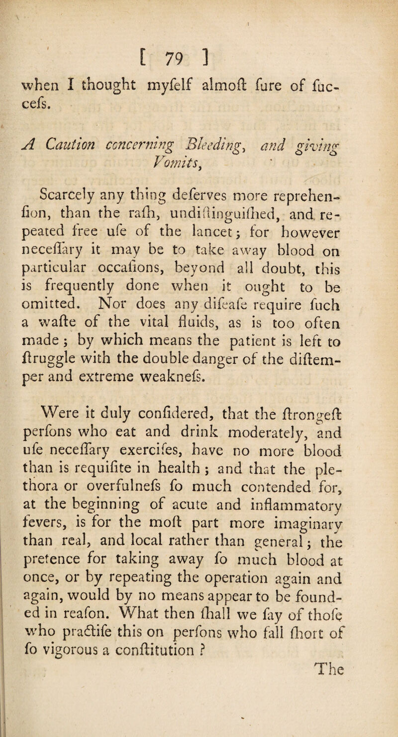 E 79 ] when I thought myfelf almoft fure of fuc- cefs. A Caution concerning Bleeding, and giving Vomits, Scarcely any thing deferves more reprehen- fion, than the rafh, undiflinguiflied, and re¬ peated free ufe of the lancet; for however neceflary it may be to take away blood on particular occalions, beyond all doubt, this is frequently done when it ought to be omitted. Nor does any difeafe require fuch a wafte of the vital fluids, as is too often made ; by which means the patient is left to flruggle with the double danger of the diflem- per and extreme weaknefs. Were it duly confidered, that the ftrongeft perfons who eat and drink moderately, and ufe neceflary exercifes, have no more blood than is requifite in health ; and that the ple¬ thora or overfulnefs fo much contended for, at the beginning of acute and inflammatory fevers, is for the mod part more imaginary than real, and local rather than general; the pretence for taking away fo much blood at once, or by repeating the operation again and again, would by no means appear to be found¬ ed in reafon. What then (hall we fay of thofe who pra&ife this on perfons who fall fhort of fo vigorous a conftitution ? The