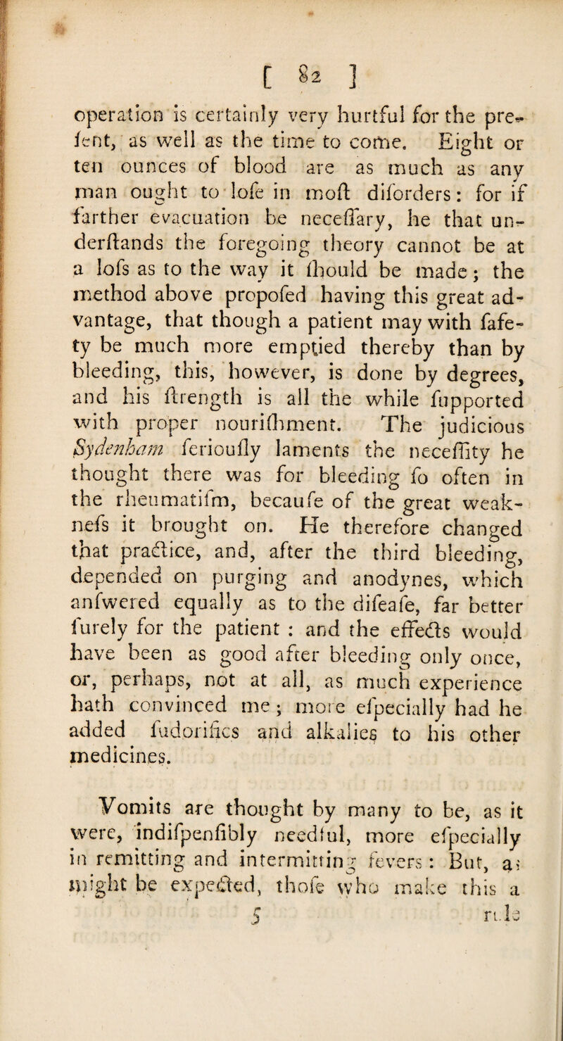 [ §2 ] operation is certainly very hurtful for the pre** lent, as well as the time to come. Eight or ten ounces of blood are as much as any man ought to lofe in mod diforders: for if farther evacuation be neceflary, he that un- derftands the foregoing theory cannot be at a lofs as to the way it fhould be made; the method above propofed having this great ad¬ vantage, that though a patient may with fafe- ty be much more emptied thereby than by bleeding, this, however, is done by degrees, and his ftrength is all the while fupported with proper nourilhment. The judicious Sydenham ferioufly laments the neceffity he thought there was for bleeding fo often in the rheumatifm, becaufe of the great weak¬ ness it brought on. He therefore changed that practice, and, after the third bleeding, depended on purging and anodynes, which anfwcred equally as to the difeafe, far better furely for the patient : and the effeds would have been as good after bleeding only once, or, perhaps, not at all, as much experience hath convinced me; more elpecially had he added fudorifics and alkalies to his other medicines. Vomits are thought by many to be, as it were, indifpenfibly needful, more elpecially in remitting and intermitting fevers: But, a; nnght be expeded, those who make this a