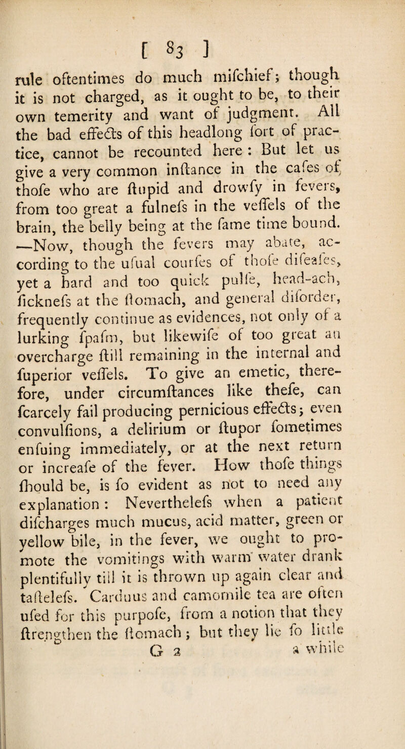 [ §3 ] rule oftentimes do much mifchief; though it is not charged, as it ought to be, to their own temerity and want of judgment. Ail the bad effe&s of this headlong fort of prac¬ tice, cannot be recounted here : But let us give a very common inftance in the cafes of thofe who are flupid and drowfy in feveis, from too great a fulnefs in the veffels of the brain, the belly being at the fame time bound, —Now, though the fevers may abate, ac¬ cording to the ulual courfes ot thofe aifeales, yet a hard and too quick pulls, head-acb, ficknefs at the (lomach, and general diiordei, frequently continue as evidences, not only of a lurking fpafrn, but likewife of too great an overcharge ftill remaining in the internal and fuperior veffels. To give an emetic, there¬ fore, under circnmftances like thefe, can fcarcely fail producing pernicious effects; even convulfions, a delirium or ftupor fometimes enfuing immediately, or at the next return or increafe of the fever. How thofe things fhould be, is fo evident as riot to need any explanation: Neverthelefs when a patient difeharges much mucus, acid matter, green ot yellow bile, in the fever, we ought to pro¬ mote the vomitings with warm water drank plentifully till it is thrown up again clear and taftelefs.  Card u us and camomile tea are often ufed for this purpofe, irorn a notion that they ftrengthen the flomach j but they lie to little G 2 a while