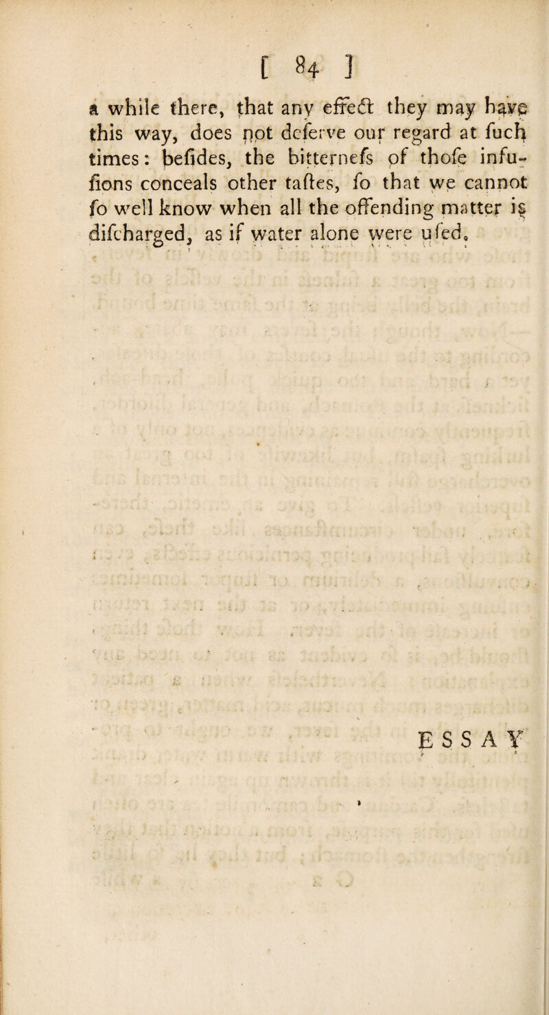 a while there, that any efredt they may have this way, does not deferve our regard at fuch times: befides, the bitternefs pf thofe infu- fions conceals other taftes, fo that we cannot fo well know when all the offending matter i§ difcharged, as if water alone were ufed. E S S A Y > *