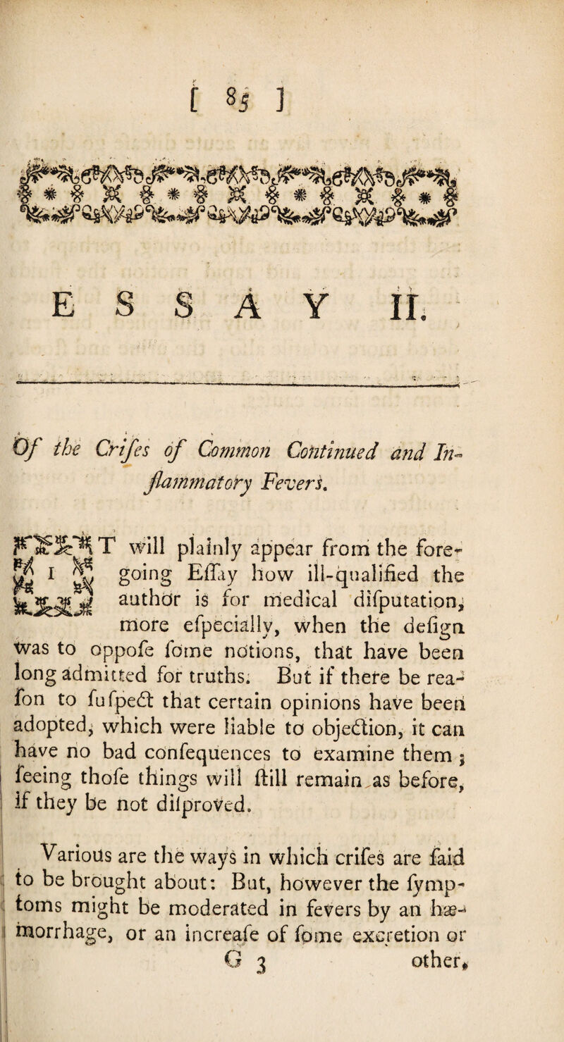 f *s 1 SWWflWIMM. * # Sec #*# $C . # * # jet # # „ ESSAY II. U ' •; A '- ‘ ?- • -• -•• „•- , - , , « v 4 * _, - k O/' the Crifes of Common Continued and In- flammatory Fevers. F»»l T will plainly appear from the fore- ^ 1 S §°^n§ Effiy how ill-qualified the author is for medical deputations more efpecially, when the defign was to oppofe feme notions, that have been long admitted for truths. But if there be rea- fon to fufpedt that certain opinions have been adopted, which were liable to objection, it can have no bad confequences to examine them ; feeing thofe things will frill remain.as before, if they be not dilproVed. Various are the ways in which crifes are faid to be brought about: But, however the fymp- toms might be moderated in fevers by an hse-4 morrhage, or an increafe of fome excretion or G 3 other#