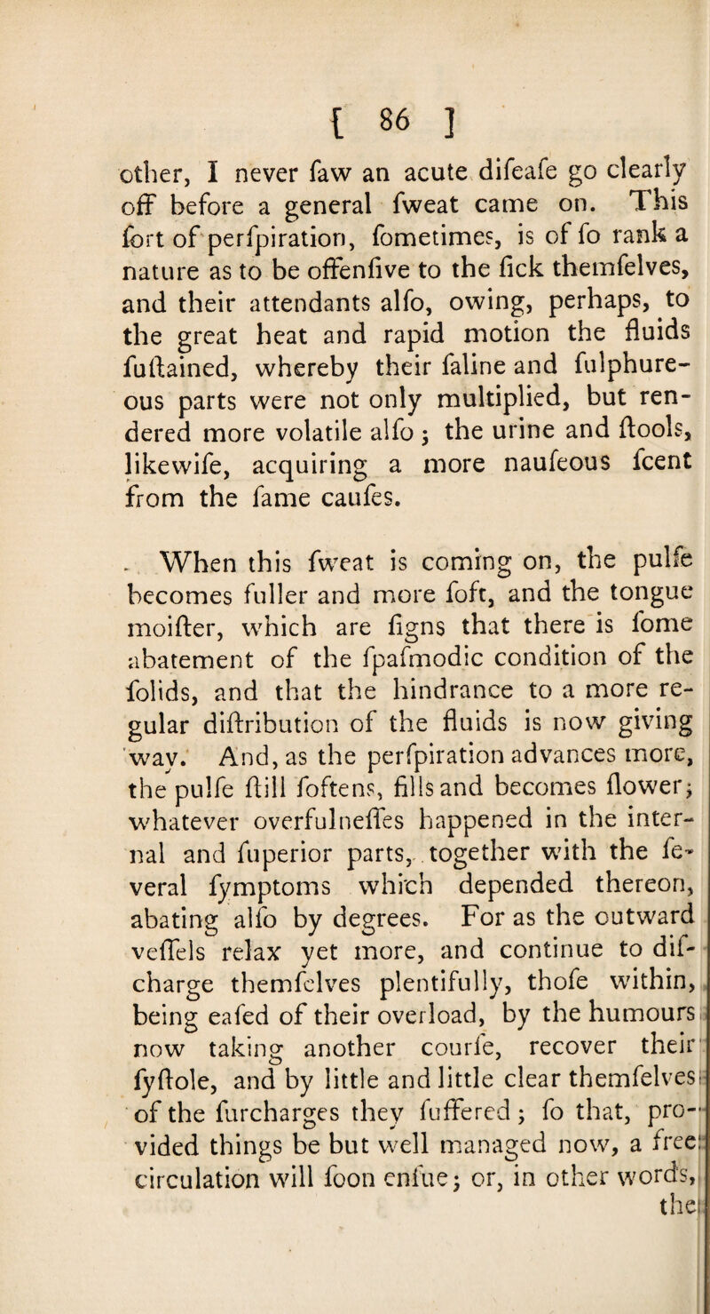 other, I never faw an acute difeafe go clearly off before a general fweat came on. This fort of perfpiration, fometimes, is of fo rank a nature as to be offenfive to the fick themfelves, and their attendants alfo, owing, perhaps, to the great heat and rapid motion the fluids fuftained, whereby their faline and fulphure- ous parts were not only multiplied, but ren¬ dered more volatile alfo * the urine and ftools, likewife, acquiring a more naufeous fcent from the fame caufes. . When this fweat is coming on, the pulfe becomes fuller and more foft, and the tongue moifter, which are figns that there is fome abatement of the fpafmodic condition of the folids, and that the hindrance to a more re¬ gular diftribution of the fluids is now giving wav. And, as the perfpiration advances more, the pulfe dill foftens, fills and becomes flower* whatever overfulnefles happened in the inter¬ nal and fuperior parts, together wfith the fe- veral fymptoms which depended thereon, abating alfo by degrees. For as the outward veffels relax yet more, and continue to dif- charge themfelves plentifully, thofe within, being eafed of their overload, by the humours now taking another courfe, recover their fyftole, and by little and little clear themfelves!* of the furcharges they differed; fo that, pro¬ vided things be but well managed now, a free!: circulation will foon enfue* or, in other words, the: