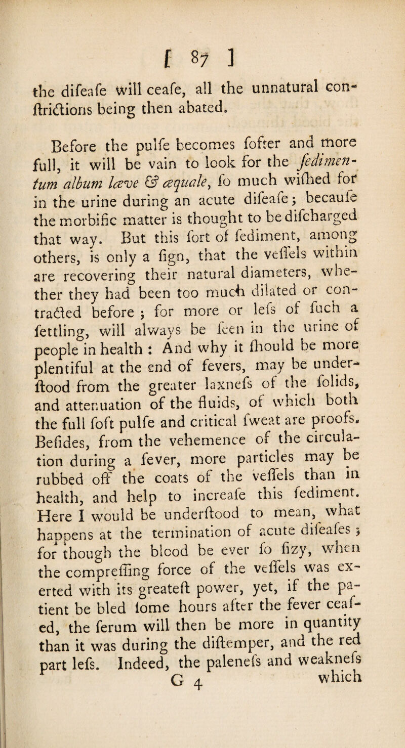 [ 8? 1 the difeafe will ceafe, all the unnatural con- flridions being then abated. Before the pulfe becomes fofter and more full, it will be vain to look for the Jedimen- turn album Iczve & fo much widled for in the urine during an acute dileaie ; becauie the morbific matter is thought to bedifchaiged that way. But this fort of fediment, among others, is only a fign, that the veflels within are recovering their natural diameters, whe¬ ther they had been too much dilated 01 con- traded before ; for more or lefs of fucti a fettling, will always be feen in the urine of people in health : And why it fhould be moie plentiful at the end of fevers, may be under-* flood from the greater laxnefs of the folids, and attenuation of the fluids, of which both the full foft pulfe and critical fweat are proofs. Befides, from the vehemence of the circula¬ tion during a fever, more particles may be rubbed off the coats of the veffels than in health, and help to increafe this lediment. Here I would be underflood to mean, what happens at the termination of acute dileafes j for though the blood be ever fo fizy, when the comprefling force of the veflels was ex¬ erted with its greatefl power, yet, if the pa¬ tient be bled lome hours after the fever ceaf- ed, the ferum will then be more in quantity than it was during the diflemper, and the red part lefs. Indeed, the palenefs and weaknefs