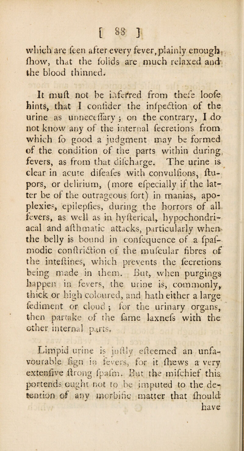 which are feen after every fever,plainly enough; fhow, that the folids are much relaxed and the blood thinned. It mud not be inferred from thefe loofe hints, that I coniider the infpedtion of the urine as unneceffarv : on the contrary, I do J J j J not know any of the internal fecretions from which fo good a judgment may be formed of the condition of the parts within during, fevers, as from that diicharge. The urine is clear in acute difeafes with convuliions, ftu- pors, or delirium, (more efpecially if the lat¬ ter be of the outrageous fort) in manias, apo¬ plexies, epileptics, during the horrors of all fevers, as well as in hyfterical,, hypochondri¬ acal and afihmatic attacks, particularly when- the belly is bound in conlequence of a fpaf- modic conftridion of the mufcular fibres of the inteftines, which prevents the fecretions being made in them. But, when purgings happen in fevers, the urine is, commonly, thick or high coloured, and hath either a large fediment or cloud ; tor the urinary organs, then partake of the fame laxnefs with the other internal parts. Limpid urine is joftly e deemed an unfa¬ vourable fign in fevers, for it fhews a very exteniive ftrong fpafm, But the mifchief this, portends ought not fo be imputed to the de¬ tention of any morbific matter that fhould have