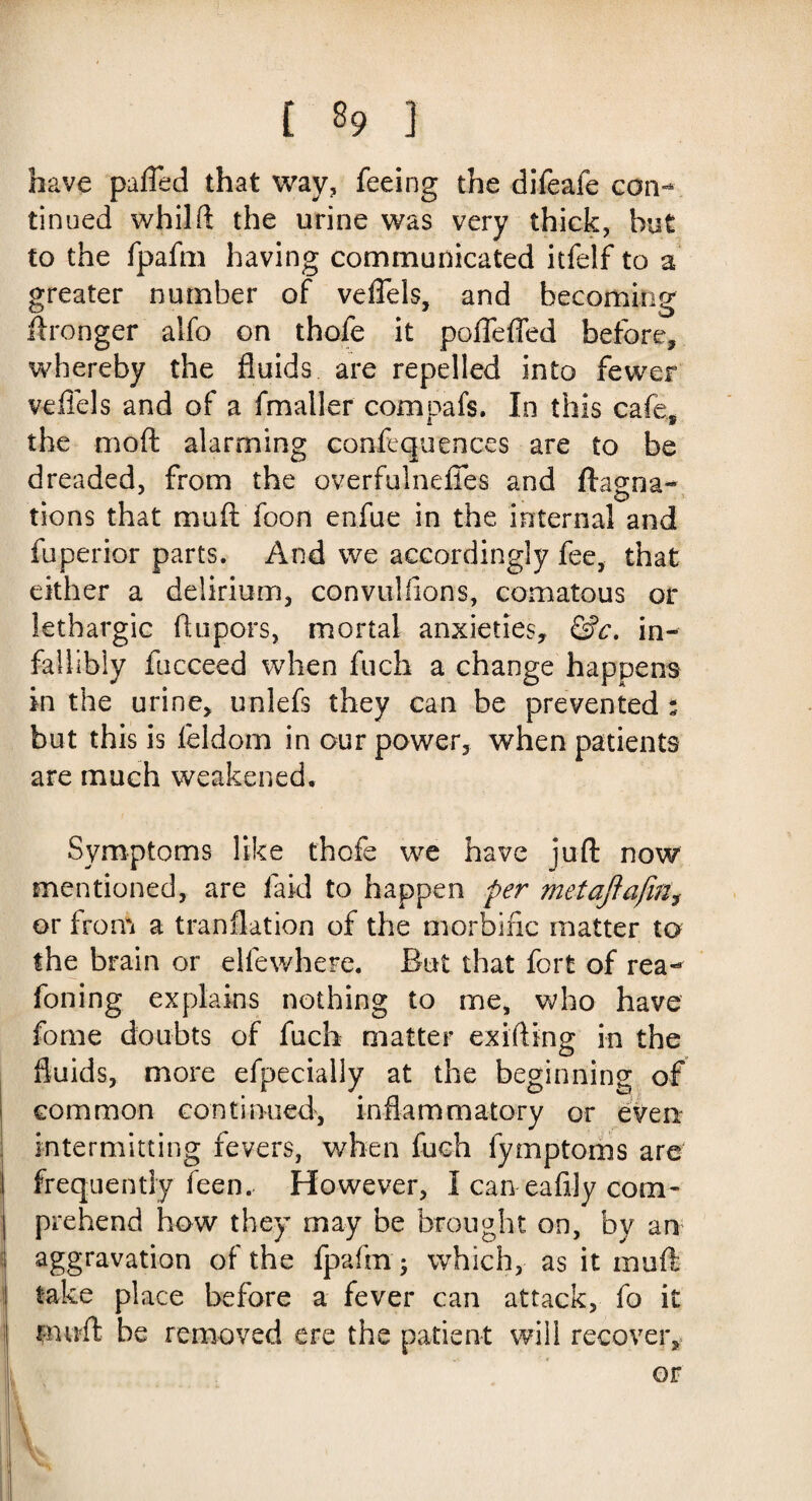 [ 29 ] have puffed that way, feeing the difeafe con¬ tinued whilft the urine was very thick, but to the fpafm having communicated itfelf to a greater number of veffels, and becoming ftronger alfo on thofe it poffeffed before, whereby the fluids are repelled into fewer veffels and of a fmaller com oafs. In this cafe, the moft alarming confluences are to be dreaded, from the overfulneffes and ftaena- tions that muft foon enfue in the internal and fuperior parts. And we accordingly fee, that either a delirium, convulsions, comatous or lethargic ftupors, mortal anxieties, &c. in¬ fallibly fucceed when fuch a change happens in the urine, unlefs they can be prevented : but this is feldom in our power, when patients are much weakened. Symptoms like thofe we have juft now mentioned, are laid to happen per met aft a fin, or from a tranflation of the morbific matter to the brain or elfewhere. But that fort of rea- foiling explains nothing to me, who have fome doubts of fuch matter exifting in the fluids, more efpecially at the beginning of common continued, inflammatory or eve a intermitting fevers, when fuch fymptoms are frequently feen. However, I can-eafily com¬ prehend how they may be brought on, by an aggravation of the fpafm; which, as it muft take place before a fever can attack, fo it muft be removed ere the patient will recover, or