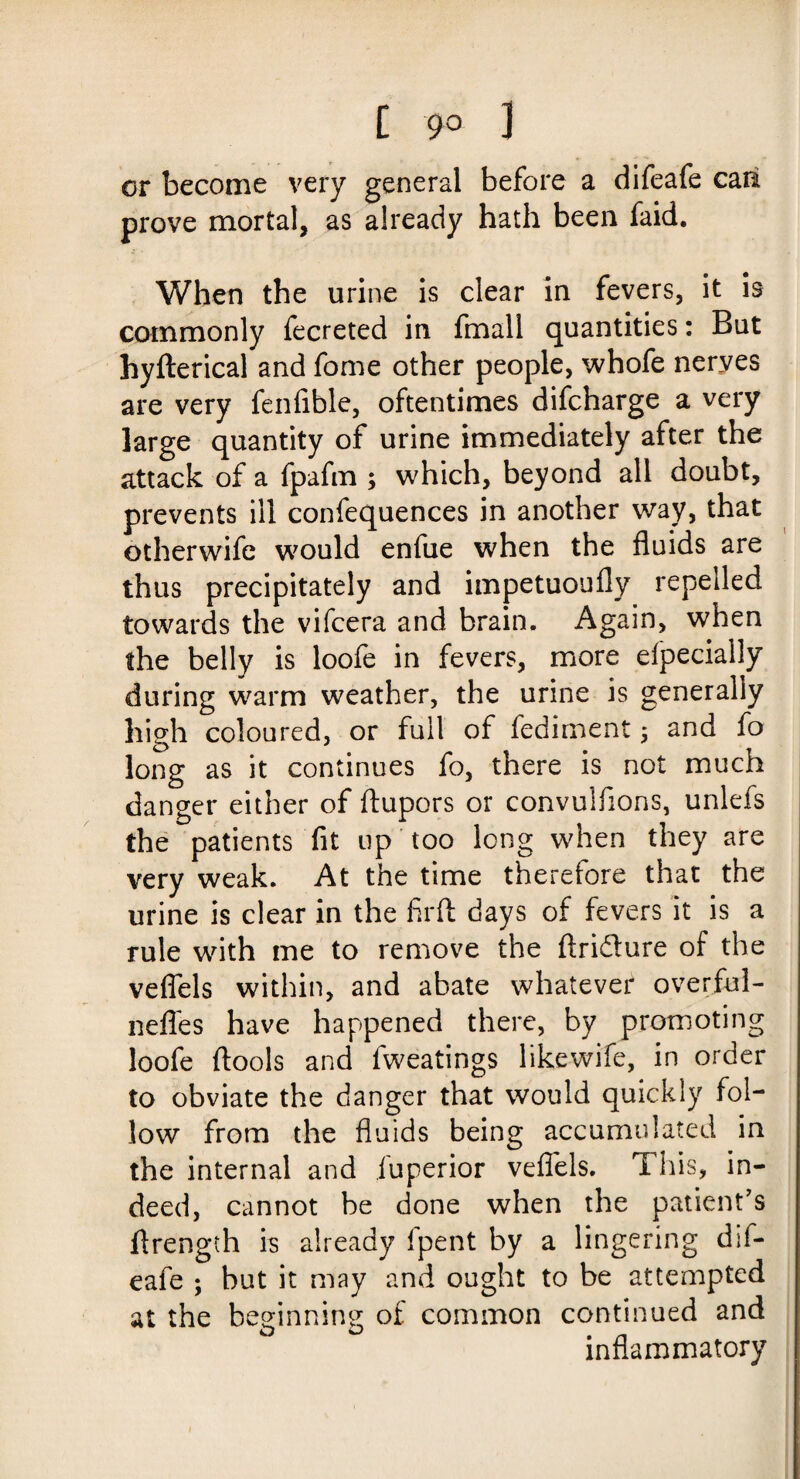 t 9° 3 or become very general before a difeafe caft prove mortal, as already hath been faid. When the urine is clear in fevers, it is commonly fecreted in fmall quantities: But hyfterical and fome other people, whofe neryes are very fenfible, oftentimes difcharge a very large quantity of urine immediately after the attack of a fpafm ; which, beyond all doubt, prevents ill confequences in another way, that otherwife would enfue when the fluids are thus precipitately and impetuoufly repelled towards the vifcera and brain. Again, when the belly is loofe in fevers, more elpecially during warm weather, the urine is generally high coloured, or full of fediment; and fo long as it continues fo, there is not much danger either of ftupors or convulfions, unlefs the patients fit up too long when they are very weak. At the time therefore that the urine is clear in the firfl: days of fevers it is a rule with me to remove the flridure of the veflels within, and abate whatever overful- nefles have happened there, by promoting loofe ftools and fweatings likewife, in order to obviate the danger that would quickly fol¬ low from the fluids being accumulated in the internal and iuperior veflels. This, in¬ deed, cannot be done when the patient's ftrength is already Ipent by a lingering dif¬ eafe ; but it may and ought to be attempted at the beginning of common continued and inflammatory