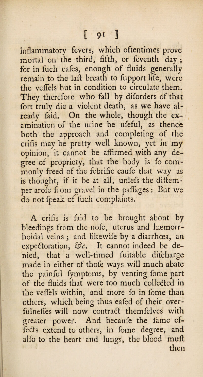 inflammatory fevers, which oftentimes prove mortal on the third, fifth, or feventh day ; for in fuch cafes, enough of fluids generally remain to the laft breath to fupport life, were the veflels but in condition to circulate them. They therefore who fall by diforders of that fort truly die a violent death, as we have al¬ ready faid. On the whole, though the ex¬ amination of the urine be ufeful, as thence both the approach and completing of the crifis may be pretty well known, yet in my opinion, it cannot be affirmed with any de¬ gree of propriety, that the body is fo com¬ monly freed of the febrific caufe that way as is thought, if it be at all, unlefs the diftem- per arofe from gravel in the pafiages: But we do not fpeak of fuch complaints. A crifis is faid to be brought about by bleedings from the nofe, uterus and hemorr¬ hoidal veins; and likewife by a diarrhoea, an expectoration, &c. It cannot indeed be de¬ nied, that a well-timed fuitable difcharge made in either of thofe ways will much abate the painful fymptoms, by venting fome part of the fluids that were too much collected in the veflels within, and more fo in fome than others, which being thus eafed of their over- fulneflfes will now contract themfelves with greater power. And becaufe the fame ef¬ fects extend to others, in fome degree, and alfo to the heart and lungs, the blood mull then