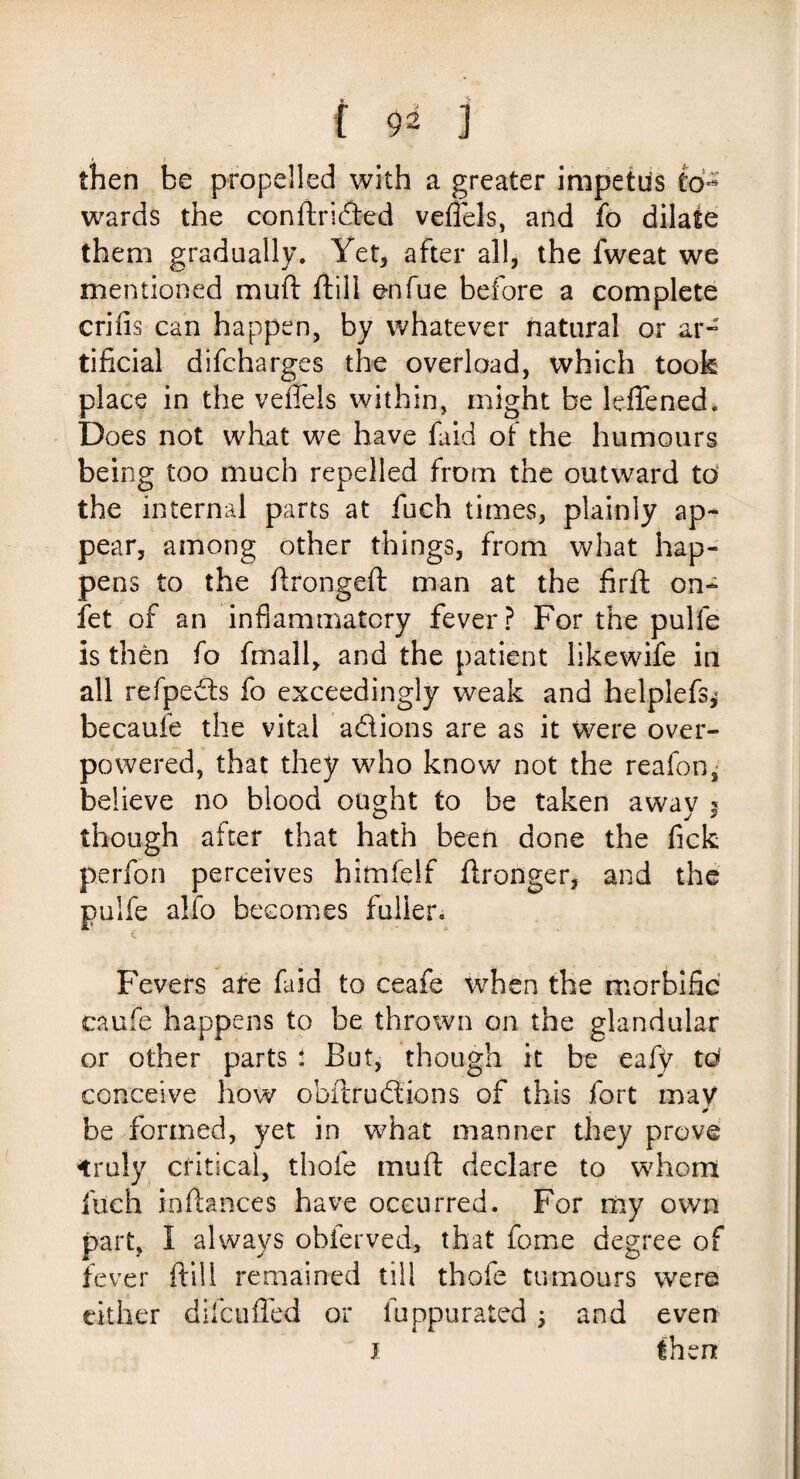 then be propelled with a greater impetus to¬ wards the conftridted veflels, and fo dilate them gradually. Yet, after all, the fweat we mentioned mu ft ftill enfue before a complete criiis can happen, by whatever natural or ar¬ tificial difcharges the overload, which took place in the veflels within, might be leflened. Does not what we have faid of the humours being too much repelled from the outward to the internal parts at fuch times, plainly ap¬ pear, among other things, from what hap¬ pens to the ftrongeft man at the firft on- fet of an inflammatory fever? For the pulfe is then fo fmall, and the patient likewife in all refpevfts fo exceedingly weak and helplefs^ becaufe the vital a&ions are as it were over¬ powered, that they who know not the reafon, believe no blood ought to be taken awav § though after that hath been done the fick p.erfon perceives himfelf ftronger, and the pulfe alio becomes fuller. Fevers ate faid to ceafe when the morbific caufe happens to be thrown on the glandular or other parts : But, though it be eafy to conceive how obftrudfions of this fort may be formed, yet in what manner they prove truly critical, thofe mu ft declare to whom fuch inftances have occurred. For my own part, I always obferved, that feme degree of fever ftill remained till thofe tumours were cither di feu fled or fuppurated \ and even J then