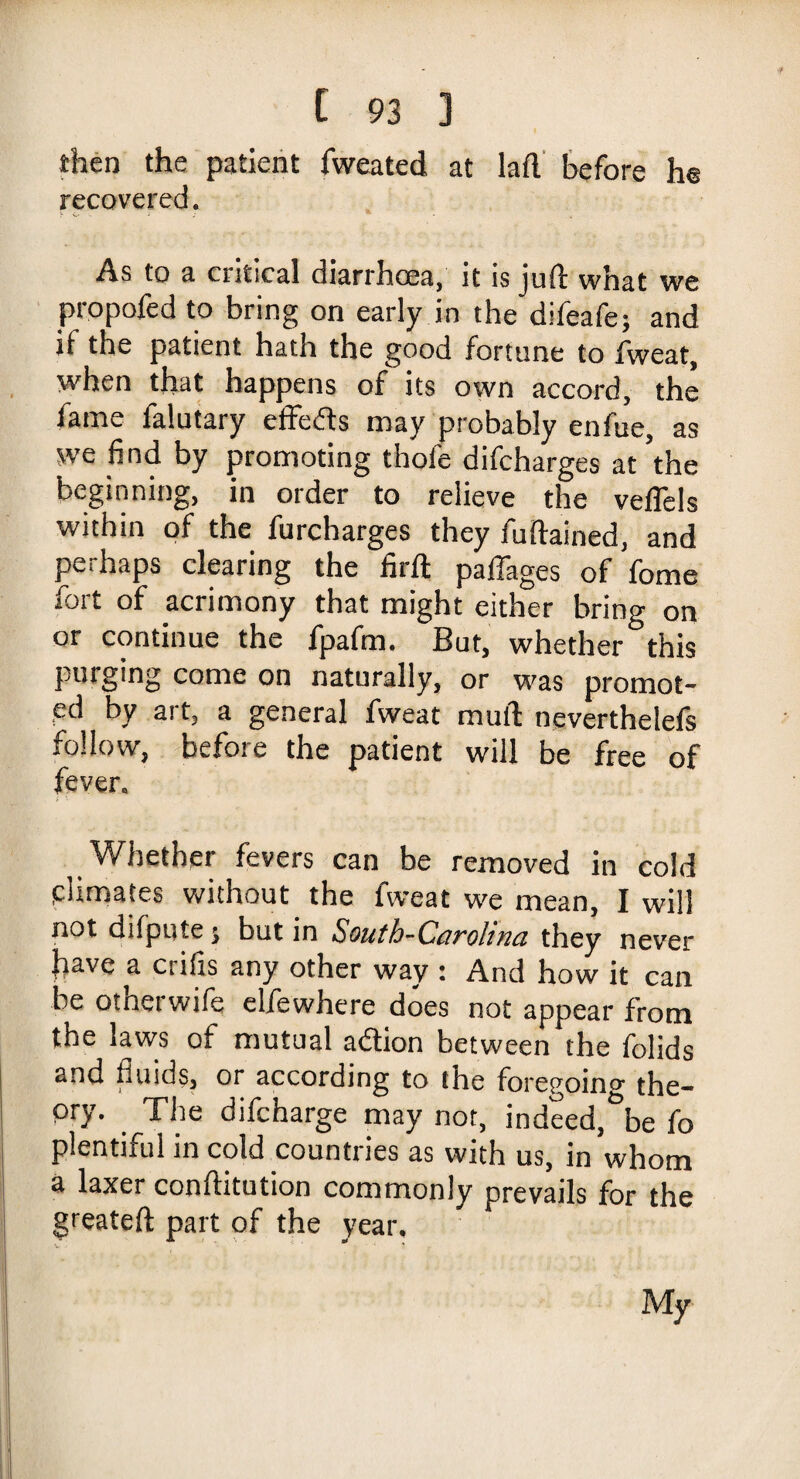 then the patient fweated at lad before he recovered. As to a critical diarrhoea, it is juft what we propofed to bring on early in the difeafe; and if the patient hath the good fortune to fweat, when that happens of its own accord, the fame falutary effeds may probably enfue, as we find by promoting thofe difcharges at 'the beginning, in order to relieve the veftels within of the furcharges they fuftained, and perhaps clearing the firft paffages of fome fort of acrimony that might either bring on or continue the fpafm. But, whether this purging come on naturally, or was promot¬ ed by art, a general fweat muft neverthelefs follow, before the patient will be free of fever. Whether fevers can be removed in cold climates without the fweat we mean, I will not difpute; but in South-Ccirohna they never jiave a csiiis any other way ; And how it can be otherwife elfewhere does not appear from the laws of mutual adion between the folids ^ ^ t i §, or according to the foregoing the¬ ory. The difcharge may not, indeed, be fo plentnul in cold countries as with us, in whom a laxer conftitution commonly prevails for the greateft part of the year. My