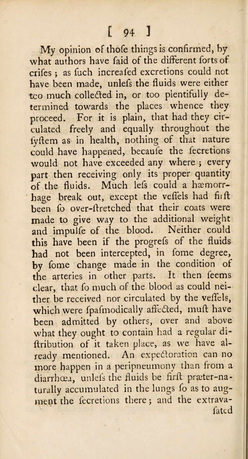 My opinion of thofe things is confirmed, by what authors have faid of the different forts of crifes; as fuch increased excretions could not have been made, unlefs the fluids were either tco much collected in, or too plentifully de¬ termined towards the places whence they proceed. For it is plain, that had they cir¬ culated freely and equally throughout the fyftem as in health, nothing of that nature could have happened, becaule the fecretions would not have exceeded any where 3 every part then receiving only its proper quantity of the fluids. Much lefs could a haemorr- * hage break out, except the vefiels had fii ft been fo over-ftretched that their coats were made to give way to the additional weight and impuife of the blood. Neither could this have been if the progrefs of the fluids had not been intercepted, in fome degree, by fome change made in the condition of the arteries in other parts. It then feems clear, that fo much of the blood as could nei¬ ther be received nor circulated by the veflels, which were fpafmodically affeded, muft have been admitted by others, over and above what they ought to contain had a regular di- ftribution of it taken place, as we have al¬ ready mentioned. An expectoration can no more happen in a peripneumony than from a diarrhoea, unlefs the fluids be firft prreter-na- turally accumulated in the lungs fo as to aug¬ ment the fecretions there; and the extrava- fatcd