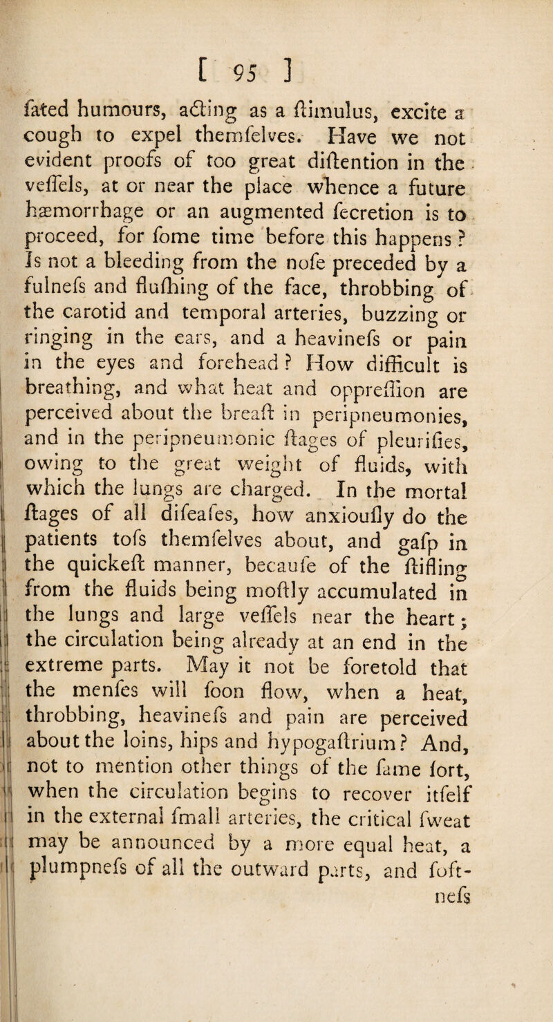 fated humours, adting as a flimulus, excite a cough to expel themfelves. Have we not evident proofs of too great diftention in the veffels, at or near the place whence a future haemorrhage or an augmented fecretion is to proceed, for fome time before this happens ? Is not a bleeding from the nofe preceded by a fulnefs and fluffing of the face, throbbing of the carotid and temporal arteries, buzzing or ringing in the ears, and a heavinefs or pain in the eyes and forehead ? How difficult is breathing, and what heat and oppreflion are perceived about the breaft in peripneumonies, and in the peripneumonic ft ages of pleurifies, ! owing to the great weight of fluids, with which the lungs are charged. In the mortal 1 ftages of all difeafes, how anxioufly do the patients tofs themfelves about, and gafp in : the quickeft manner, becaufe of the ftiflino* : from the fluids being moftly accumulated in r the lungs and large veffels near the heart; ip the circulation being already at an end in the \i extreme parts. May it not be foretold that the menfes will foon flow, when a heat, throbbing, heavinefs and pain are perceived I about the loins, hips and hypogafirium? And, not to mention other things of the fame fort, ]* when the circulation begins to recover itfelf r in the external ffnal! arteries, the critical fweat 1 may be announced by a more equal heat, a I plumpnefs of all the outward parts, and foft- nefs