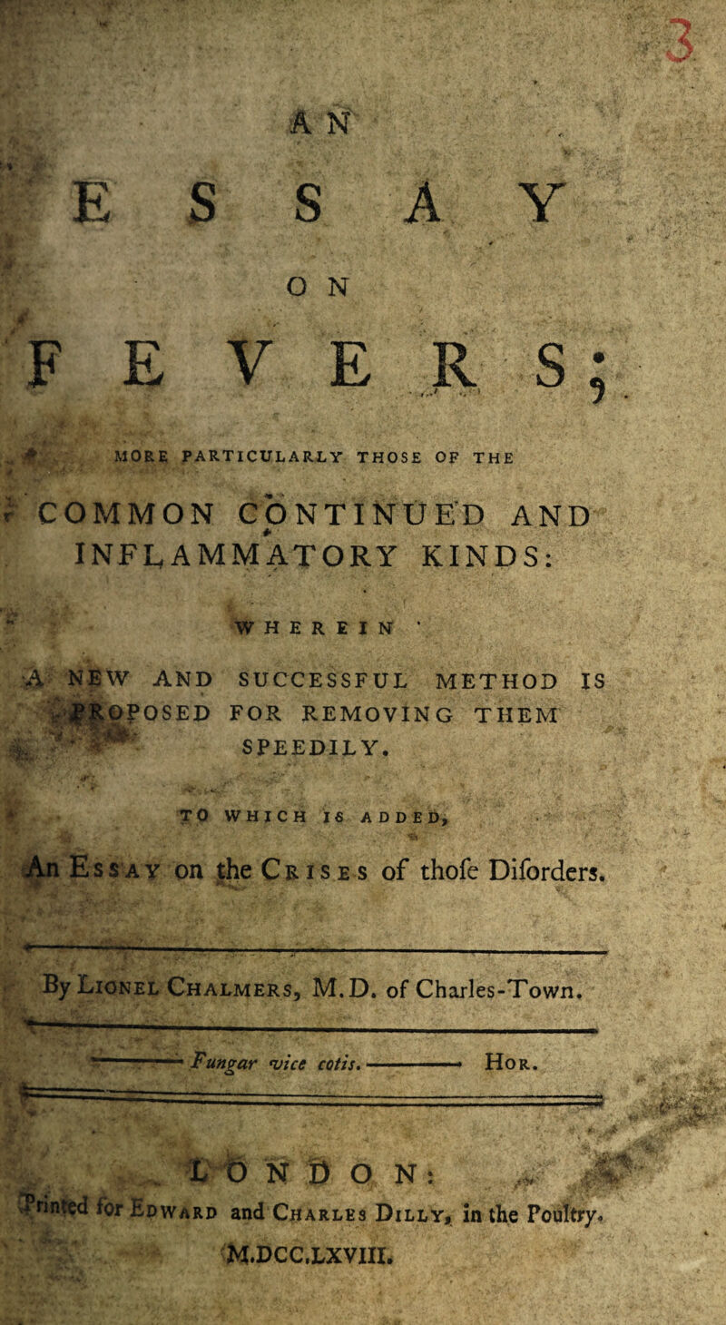 ESSAY O N FEVERS; -4 r* *< *. MORE PARTICULARLY THOSE OF THE COMMON CONTINUED AND INFLAMMATORY KINDS: WHEREIN • ■& NEW AND SUCCESSFUL METHOD IS FOR REMOVING THEM $ •*# * m SPEEDILY. TO WHICH 16 ADDED, mm An Essay on the Crises of thofe Diforders. » ■ ' -- ■ - | By Lionel Chalmers, M.D, of Charles-Town. Fungar vice cotis. Hor. - vV>. LONDON: ’ tor Edward and Charles Dilly, in the Poultry. M.DCC.LXVIII. £)■% i*i»;